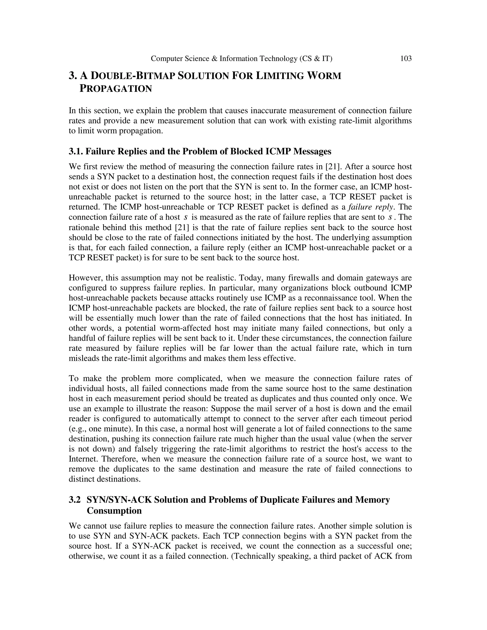 Computer Science & Information Technology (CS & IT) 103 3. A DOUBLE-BITMAP SOLUTION FOR LIMITING WORM PROPAGATION In this section, we explain the problem that causes inaccurate measurement of connection failure rates and provide a new measurement solution that can work with existing rate-limit algorithms to limit worm propagation. 3.1. Failure Replies and the Problem of Blocked ICMP Messages We first review the method of measuring the connection failure rates in [21]. After a source host sends a SYN packet to a destination host, the connection request fails if the destination host does not exist or does not listen on the port that the SYN is sent to. In the former case, an ICMP host- unreachable packet is returned to the source host; in the latter case, a TCP RESET packet is returned. The ICMP host-unreachable or TCP RESET packet is defined as a failure reply. The connection failure rate of a host s is measured as the rate of failure replies that are sent to s . The rationale behind this method [21] is that the rate of failure replies sent back to the source host should be close to the rate of failed connections initiated by the host. The underlying assumption is that, for each failed connection, a failure reply (either an ICMP host-unreachable packet or a TCP RESET packet) is for sure to be sent back to the source host. However, this assumption may not be realistic. Today, many firewalls and domain gateways are configured to suppress failure replies. In particular, many organizations block outbound ICMP host-unreachable packets because attacks routinely use ICMP as a reconnaissance tool. When the ICMP host-unreachable packets are blocked, the rate of failure replies sent back to a source host will be essentially much lower than the rate of failed connections that the host has initiated. In other words, a potential worm-affected host may initiate many failed connections, but only a handful of failure replies will be sent back to it. Under these circumstances, the connection failure rate measured by failure replies will be far lower than the actual failure rate, which in turn misleads the rate-limit algorithms and makes them less effective. To make the problem more complicated, when we measure the connection failure rates of individual hosts, all failed connections made from the same source host to the same destination host in each measurement period should be treated as duplicates and thus counted only once. We use an example to illustrate the reason: Suppose the mail server of a host is down and the email reader is configured to automatically attempt to connect to the server after each timeout period (e.g., one minute). In this case, a normal host will generate a lot of failed connections to the same destination, pushing its connection failure rate much higher than the usual value (when the server is not down) and falsely triggering the rate-limit algorithms to restrict the host's access to the Internet. Therefore, when we measure the connection failure rate of a source host, we want to remove the duplicates to the same destination and measure the rate of failed connections to distinct destinations. 3.2 SYN/SYN-ACK Solution and Problems of Duplicate Failures and Memory Consumption We cannot use failure replies to measure the connection failure rates. Another simple solution is to use SYN and SYN-ACK packets. Each TCP connection begins with a SYN packet from the source host. If a SYN-ACK packet is received, we count the connection as a successful one; otherwise, we count it as a failed connection. (Technically speaking, a third packet of ACK from 