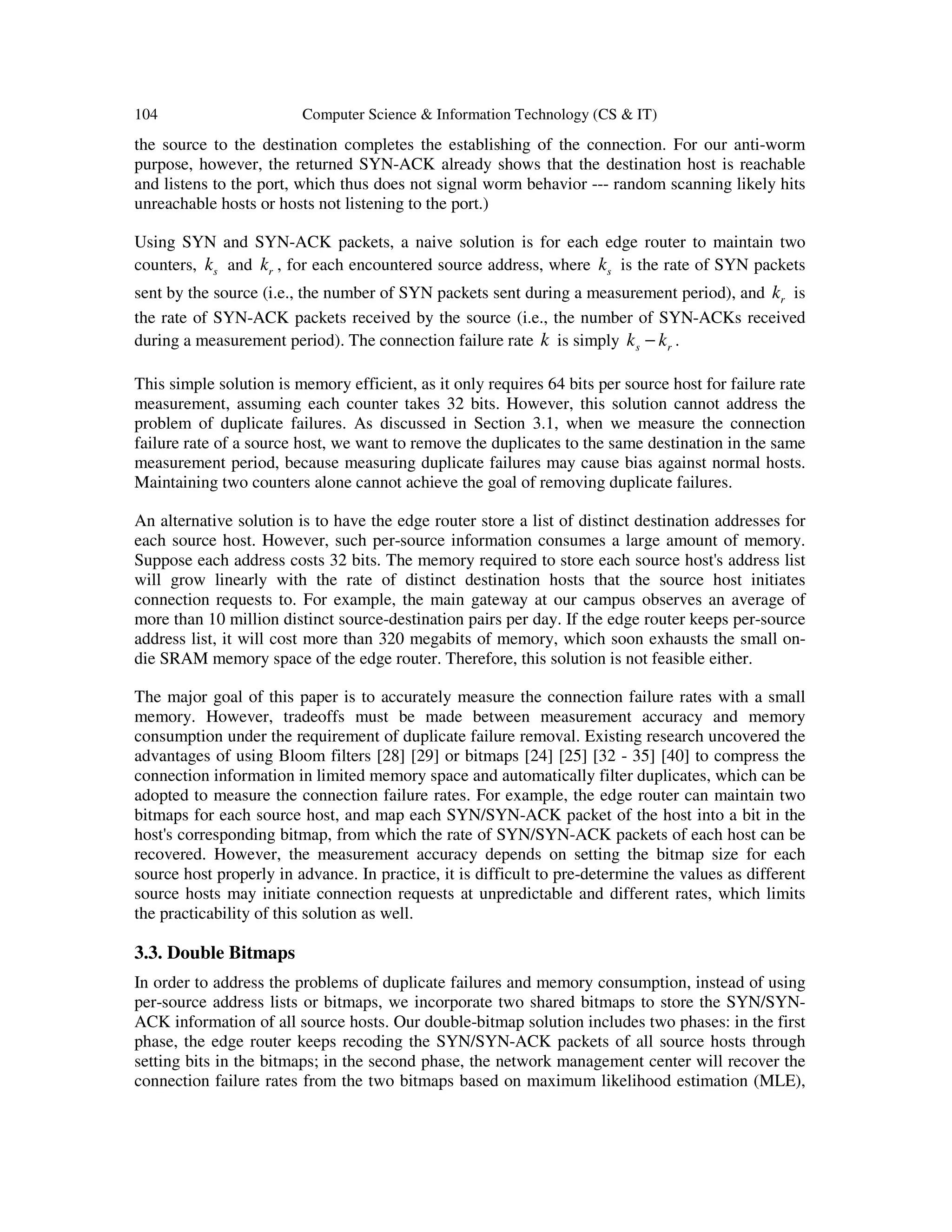 104 Computer Science & Information Technology (CS & IT) the source to the destination completes the establishing of the connection. For our anti-worm purpose, however, the returned SYN-ACK already shows that the destination host is reachable and listens to the port, which thus does not signal worm behavior --- random scanning likely hits unreachable hosts or hosts not listening to the port.) Using SYN and SYN-ACK packets, a naive solution is for each edge router to maintain two counters, sk and rk , for each encountered source address, where sk is the rate of SYN packets sent by the source (i.e., the number of SYN packets sent during a measurement period), and rk is the rate of SYN-ACK packets received by the source (i.e., the number of SYN-ACKs received during a measurement period). The connection failure rate k is simply s rk k− . This simple solution is memory efficient, as it only requires 64 bits per source host for failure rate measurement, assuming each counter takes 32 bits. However, this solution cannot address the problem of duplicate failures. As discussed in Section 3.1, when we measure the connection failure rate of a source host, we want to remove the duplicates to the same destination in the same measurement period, because measuring duplicate failures may cause bias against normal hosts. Maintaining two counters alone cannot achieve the goal of removing duplicate failures. An alternative solution is to have the edge router store a list of distinct destination addresses for each source host. However, such per-source information consumes a large amount of memory. Suppose each address costs 32 bits. The memory required to store each source host's address list will grow linearly with the rate of distinct destination hosts that the source host initiates connection requests to. For example, the main gateway at our campus observes an average of more than 10 million distinct source-destination pairs per day. If the edge router keeps per-source address list, it will cost more than 320 megabits of memory, which soon exhausts the small on- die SRAM memory space of the edge router. Therefore, this solution is not feasible either. The major goal of this paper is to accurately measure the connection failure rates with a small memory. However, tradeoffs must be made between measurement accuracy and memory consumption under the requirement of duplicate failure removal. Existing research uncovered the advantages of using Bloom filters [28] [29] or bitmaps [24] [25] [32 - 35] [40] to compress the connection information in limited memory space and automatically filter duplicates, which can be adopted to measure the connection failure rates. For example, the edge router can maintain two bitmaps for each source host, and map each SYN/SYN-ACK packet of the host into a bit in the host's corresponding bitmap, from which the rate of SYN/SYN-ACK packets of each host can be recovered. However, the measurement accuracy depends on setting the bitmap size for each source host properly in advance. In practice, it is difficult to pre-determine the values as different source hosts may initiate connection requests at unpredictable and different rates, which limits the practicability of this solution as well. 3.3. Double Bitmaps In order to address the problems of duplicate failures and memory consumption, instead of using per-source address lists or bitmaps, we incorporate two shared bitmaps to store the SYN/SYN- ACK information of all source hosts. Our double-bitmap solution includes two phases: in the first phase, the edge router keeps recoding the SYN/SYN-ACK packets of all source hosts through setting bits in the bitmaps; in the second phase, the network management center will recover the connection failure rates from the two bitmaps based on maximum likelihood estimation (MLE), 