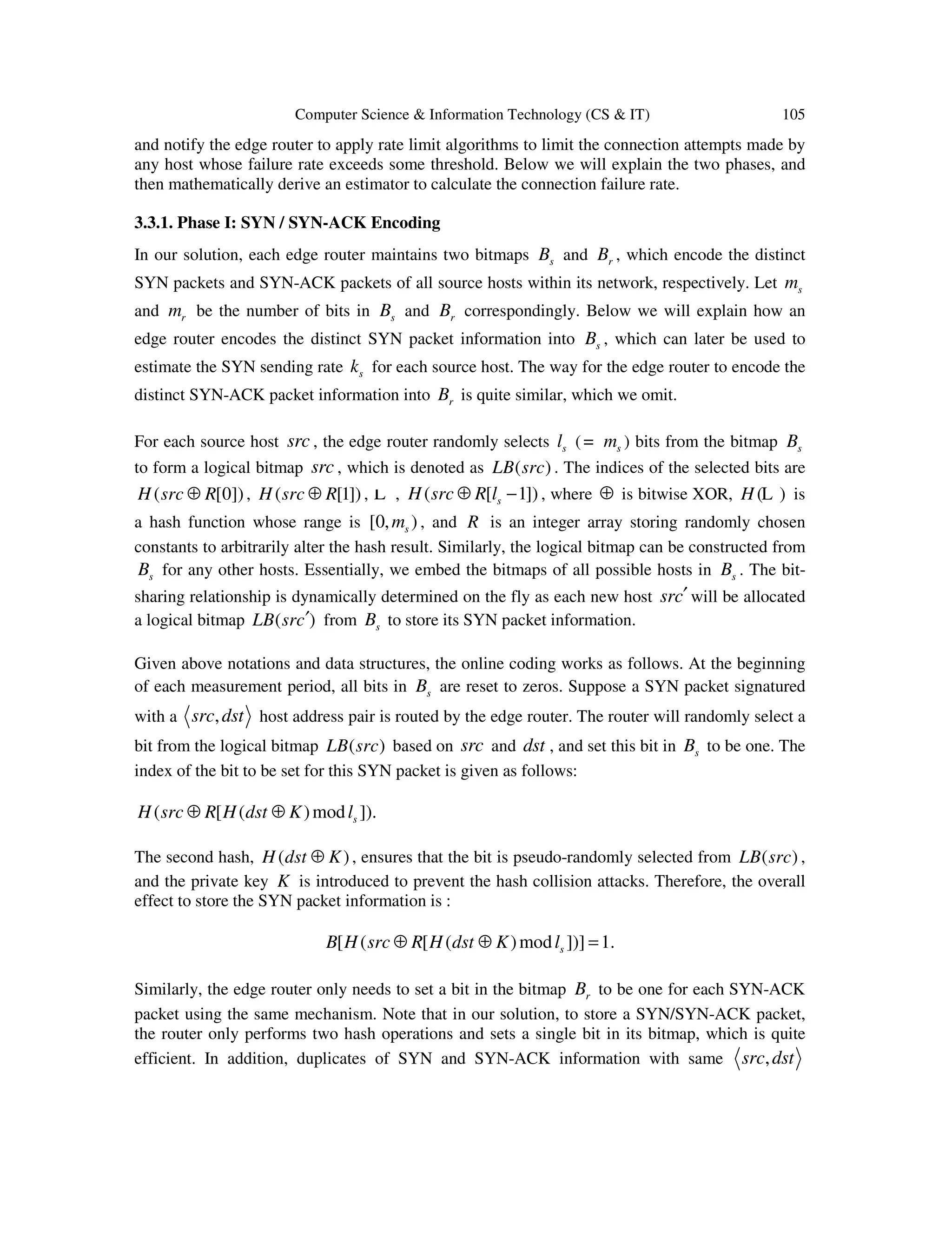 Computer Science & Information Technology (CS & IT) 105 and notify the edge router to apply rate limit algorithms to limit the connection attempts made by any host whose failure rate exceeds some threshold. Below we will explain the two phases, and then mathematically derive an estimator to calculate the connection failure rate. 3.3.1. Phase I: SYN / SYN-ACK Encoding In our solution, each edge router maintains two bitmaps sB and rB , which encode the distinct SYN packets and SYN-ACK packets of all source hosts within its network, respectively. Let sm and rm be the number of bits in sB and rB correspondingly. Below we will explain how an edge router encodes the distinct SYN packet information into sB , which can later be used to estimate the SYN sending rate sk for each source host. The way for the edge router to encode the distinct SYN-ACK packet information into rB is quite similar, which we omit. For each source host src , the edge router randomly selects sl ( sm= ) bits from the bitmap sB to form a logical bitmap src , which is denoted as ( )LB src . The indices of the selected bits are ( [0])H src R⊕ , ( [1])H src R⊕ , L , ( [ 1])sH src R l⊕ − , where ⊕ is bitwise XOR, ( )H L is a hash function whose range is [0, )sm , and R is an integer array storing randomly chosen constants to arbitrarily alter the hash result. Similarly, the logical bitmap can be constructed from sB for any other hosts. Essentially, we embed the bitmaps of all possible hosts in sB . The bit- sharing relationship is dynamically determined on the fly as each new host src′ will be allocated a logical bitmap ( )LB src′ from sB to store its SYN packet information. Given above notations and data structures, the online coding works as follows. At the beginning of each measurement period, all bits in sB are reset to zeros. Suppose a SYN packet signatured with a ,src dst host address pair is routed by the edge router. The router will randomly select a bit from the logical bitmap ( )LB src based on src and dst , and set this bit in sB to be one. The index of the bit to be set for this SYN packet is given as follows: ( [ ( )mod ]).sH src R H dst K l⊕ ⊕ The second hash, ( )H dst K⊕ , ensures that the bit is pseudo-randomly selected from ( )LB src , and the private key K is introduced to prevent the hash collision attacks. Therefore, the overall effect to store the SYN packet information is : [ ( [ ( )mod ])] 1.sB H src R H dst K l⊕ ⊕ = Similarly, the edge router only needs to set a bit in the bitmap rB to be one for each SYN-ACK packet using the same mechanism. Note that in our solution, to store a SYN/SYN-ACK packet, the router only performs two hash operations and sets a single bit in its bitmap, which is quite efficient. In addition, duplicates of SYN and SYN-ACK information with same ,src dst 