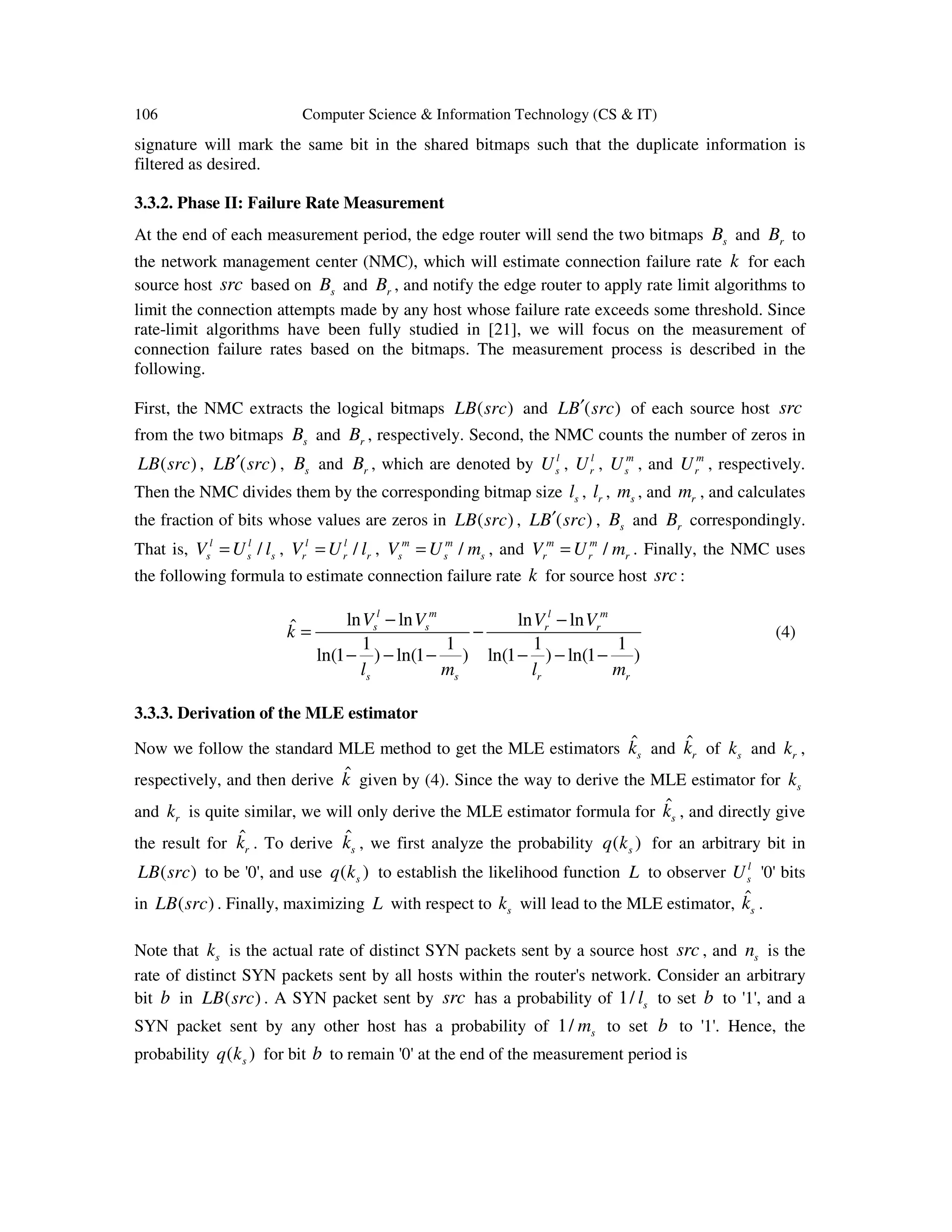106 Computer Science & Information Technology (CS & IT) signature will mark the same bit in the shared bitmaps such that the duplicate information is filtered as desired. 3.3.2. Phase II: Failure Rate Measurement At the end of each measurement period, the edge router will send the two bitmaps sB and rB to the network management center (NMC), which will estimate connection failure rate k for each source host src based on sB and rB , and notify the edge router to apply rate limit algorithms to limit the connection attempts made by any host whose failure rate exceeds some threshold. Since rate-limit algorithms have been fully studied in [21], we will focus on the measurement of connection failure rates based on the bitmaps. The measurement process is described in the following. First, the NMC extracts the logical bitmaps ( )LB src and ( )LB src′ of each source host src from the two bitmaps sB and rB , respectively. Second, the NMC counts the number of zeros in ( )LB src , ( )LB src′ , sB and rB , which are denoted by l sU , l rU , m sU , and m rU , respectively. Then the NMC divides them by the corresponding bitmap size sl , rl , sm , and rm , and calculates the fraction of bits whose values are zeros in ( )LB src , ( )LB src′ , sB and rB correspondingly. That is, /l l s s sV U l= , /l l r r rV U l= , /m m s s sV U m= , and /m m r r rV U m= . Finally, the NMC uses the following formula to estimate connection failure rate k for source host src : ln ln ln lnˆ 1 1 1 1 ln(1 ) ln(1 ) ln(1 ) ln(1 ) l m l m s s r r s s r r V V V V k l m l m − − = − − − − − − − (4) 3.3.3. Derivation of the MLE estimator Now we follow the standard MLE method to get the MLE estimators ˆ sk and ˆ rk of sk and rk , respectively, and then derive ˆk given by (4). Since the way to derive the MLE estimator for sk and rk is quite similar, we will only derive the MLE estimator formula for ˆ sk , and directly give the result for ˆ rk . To derive ˆ sk , we first analyze the probability ( )sq k for an arbitrary bit in ( )LB src to be '0', and use ( )sq k to establish the likelihood function L to observer l sU '0' bits in ( )LB src . Finally, maximizing L with respect to sk will lead to the MLE estimator, ˆ sk . Note that sk is the actual rate of distinct SYN packets sent by a source host src , and sn is the rate of distinct SYN packets sent by all hosts within the router's network. Consider an arbitrary bit b in ( )LB src . A SYN packet sent by src has a probability of 1/ sl to set b to '1', and a SYN packet sent by any other host has a probability of 1/ sm to set b to '1'. Hence, the probability ( )sq k for bit b to remain '0' at the end of the measurement period is 
