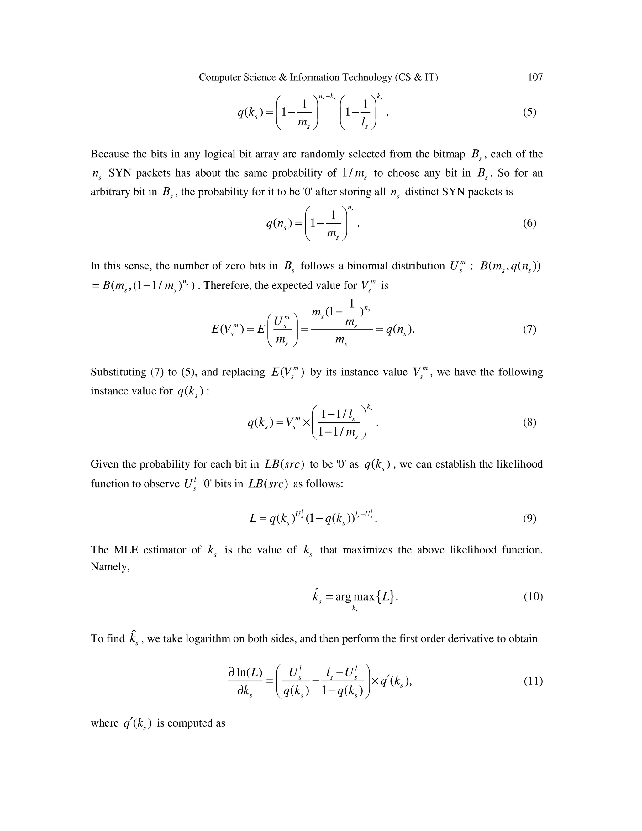 Computer Science & Information Technology (CS & IT) 107 1 1 ( ) 1 1 . s s sn k k s s s q k m l −     = − −        (5) Because the bits in any logical bit array are randomly selected from the bitmap sB , each of the sn SYN packets has about the same probability of 1/ sm to choose any bit in sB . So for an arbitrary bit in sB , the probability for it to be '0' after storing all sn distinct SYN packets is 1 ( ) 1 . sn s s q n m   = −    (6) In this sense, the number of zero bits in sB follows a binomial distribution ( , ( ))m s s sU B m q n: ( ,(1 1/ ) )sn s sB m m= − . Therefore, the expected value for m sV is 1 (1 ) ( ) ( ). sn sm m s s s s s s m U m E V E q n m m −   = = =    (7) Substituting (7) to (5), and replacing ( )m sE V by its instance value m sV , we have the following instance value for ( )sq k : 1 1/ ( ) . 1 1/ sk m s s s s l q k V m  − = ×  −  (8) Given the probability for each bit in ( )LB src to be '0' as ( )sq k , we can establish the likelihood function to observe l sU '0' bits in ( )LB src as follows: ( ) (1 ( )) . l l s s sU l U s sL q k q k − = − (9) The MLE estimator of sk is the value of sk that maximizes the above likelihood function. Namely, { }ˆ arg max . s s k k L= (10) To find ˆ sk , we take logarithm on both sides, and then perform the first order derivative to obtain ln( ) ( ), ( ) 1 ( ) l l s s s s s s s U l UL k k q k q k q  −∂ ′= − ×  ∂ −  (11) where ( )sq k′ is computed as 