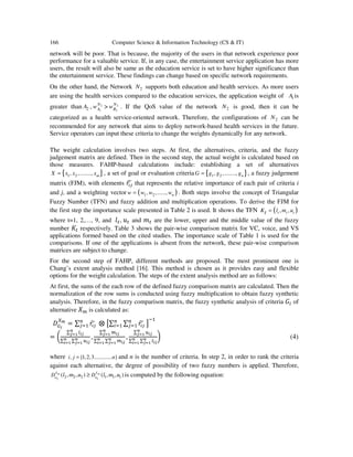 166 Computer Science & Information Technology (CS & IT)
network will be poor. That is because, the majority of the users in that network experience poor
performance for a valuable service. If, in any case, the entertainment service application has more
users, the result will also be same as the education service is set to have higher significance than
the entertainment service. These findings can change based on specific network requirements.
On the other hand, the Network 2N supports both education and health services. As more users
are using the health services compared to the education services, the application weight of 1A is
greater than 2A , 2
1
N
Aw > 2
2
N
Bw . If the QoS value of the network 2N is good, then it can be
categorized as a health service-oriented network. Therefore, the configurations of 2N can be
recommended for any network that aims to deploy network-based health services in the future.
Service operators can input these criteria to change the weights dynamically for any network.
The weight calculation involves two steps. At first, the alternatives, criteria, and the fuzzy
judgement matrix are defined. Then in the second step, the actual weight is calculated based on
those measures. FAHP-based calculations include: establishing a set of alternatives
{ }1 2, ,........, mX x x x= , a set of goal or evaluation criteria { }1 2, ,........, nG g g g= , a fuzzy judgement
matrix (FJM), with elements ‫ݎ‬పఫ෥ that represents the relative importance of each pair of criteria i
and j, and a weighting vector ( )1 2, ,......, nw w w w= . Both steps involve the concept of Triangular
Fuzzy Number (TFN) and fuzzy addition and multiplication operations. To derive the FJM for
the first step the importance scale presented in Table 2 is used. It shows the TFN ( ), ,t t tK l m ut =
where t=1, 2,…, 9, and ݈௧, ‫ݑ‬௧ and ݉௧ are the lower, upper and the middle value of the fuzzy
number ‫ܭ‬௧ respectively. Table 3 shows the pair-wise comparison matrix for VC, voice, and VS
applications formed based on the cited studies. The importance scale of Table 1 is used for the
comparisons. If one of the applications is absent from the network, these pair-wise comparison
matrices are subject to change.
For the second step of FAHP, different methods are proposed. The most prominent one is
Chang’s extent analysis method [16]. This method is chosen as it provides easy and flexible
options for the weight calculation. The steps of the extent analysis method are as follows:
At first, the sums of the each row of the defined fuzzy comparison matrix are calculated. Then the
normalization of the row sums is conducted using fuzzy multiplication to obtain fuzzy synthetic
analysis. Therefore, in the fuzzy comparison matrix, the fuzzy synthetic analysis of criteria ‫ܩ‬௜ of
alternative ܺ௠ is calculated as:
‫ܦ‬ீ೔
௑೘
= ∑ ‫ݎ‬పఫ෥௡
௝ୀଵ ⨂ ൣ∑ ∑ ‫ݎ‬పఫ෥௡
௝ୀଵ
௡
௜ୀଵ ൧
ିଵ
= ൬
∑ ௟೔ೕ
೙
ೕసభ
∑ ∑ ௨೔ೕ
೙
ೕసభ
೙
೔సభ
,
∑ ௠೔ೕ
೙
ೕసభ
∑ ∑ ௠೔ೕ
೙
ೕసభ
೙
೔సభ
,
∑ ௨೔ೕ
೙
ೕసభ
∑ ∑ ௟೔ೕ
೙
ೕసభ
೙
೔సభ
൰ (4)
where , {1,2,3............. }i j n= and n is the number of criteria. In step 2, in order to rank the criteria
against each alternative, the degree of possibility of two fuzzy numbers is applied. Therefore,
2 1
2 2 2 1 1 1( , , ) ( , , )X Xm m
G G
D Dl m u l m u≥ is computed by the following equation:
 