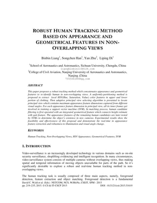 David C. Wyld et al. (Eds) : NETCOM, NCS, WiMoNe, CSEIT, SPM - 2015
pp. 219–235, 2015. © CS & IT-CSCP 2015 DOI : 10.5121/csit.2015.51619
ROBUST HUMAN TRACKING METHOD
BASED ON APPEARANCE AND
GEOMETRICAL FEATURES IN NON-
OVERLAPPING VIEWS
Binbin Liang1
, Songchen Han1
, Yan Zhu2
, Liping Di1
1
School of Aeronautics and Astronautics, Sichuan University, Chengdu, China
liangbinbin110@126.com
2
College of Civil Aviation, Nanjing University of Aeronautics and Astronautics,
Nanjing ,China
735506286@qq.com
ABSTRACT
This paper proposes a robust tracking method which concatenates appearance and geometrical
features to re-identify human in non-overlapping views. A uniformly-partitioning method is
proposed to extract local HSV(Hue, Saturation, Value) color features in upper and lower
portion of clothing. Then adaptive principal view selecting algorithm is presented to locate
principal view which contains maximum appearance feature dimensions captured from different
visual angles. For each appearance feature dimension in principal view, all its inner frames get
involved in training a support vector machine (SVM). In matching process, human candidate
filtering is first operated with an integrated geometrical feature which connects height estimate
with gait feature. The appearance features of the remaining human candidates are later tested
by SVMs to determine the object’s existence in new cameras. Experimental results show the
feasibility and effectiveness of this proposal and demonstrate the real-time in appearance
feature extraction and robustness to illumination and visual angle change.
KEYWORDS
Human Tracking, Non-Overlapping Views, HSV Appearance, Geometrical Features, SVM
1. INTRODUCTION
Video-surveillance is an increasingly developed technology in various domains such as on-site
security surveillance, shoplifting evidencing and intelligent recognition. In many circumstances,
video-surveillance system consists of multiple cameras without overlapping views, thus making
spatial and temporal information of moving objects unavailable for parts of the path. So it’s
significantly desirable to explore a robust and real-time human tracking method in non-
overlapping views.
The human tracking task is usually composed of three main aspects, namely, foreground
detection, feature extraction and object matching. Foreground detection is a fundamental
 