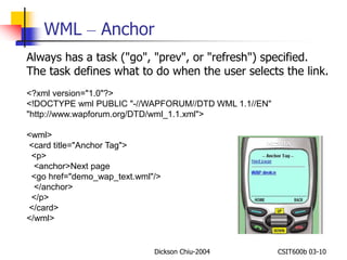 WML – Anchor 
Always has a task ("go", "prev", or "refresh") specified. 
The task defines what to do when the user selects the link. 
<?xml version="1.0"?> 
<!DOCTYPE wml PUBLIC "-//WAPFORUM//DTD WML 1.1//EN" 
"http://www.wapforum.org/DTD/wml_1.1.xml"> 
<wml> 
<card title="Anchor Tag"> 
<p> 
<anchor>Next page 
<go href="demo_wap_text.wml"/> 
</anchor> 
</p> 
</card> 
</wml> 
Dickson Chiu-2004 CSIT600b 03-10 
 