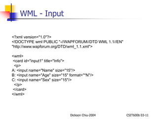 Dickson Chiu-2004 CSIT600b 03-11 
WML - Input 
<?xml version="1.0"?> 
<!DOCTYPE wml PUBLIC "-//WAPFORUM//DTD WML 1.1//EN" 
"http://www.wapforum.org/DTD/wml_1.1.xml"> 
<wml> 
<card id="input1" title="Info"> 
<p> 
A: <input name="Name" size="15"/> 
B: <input name="Age" size="15" format="*N"/> 
C: <input name="Sex" size="15"/> 
</p> 
</card> 
</wml> 
 