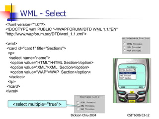 Dickson Chiu-2004 CSIT600b 03-12 
WML - Select 
<?xml version="1.0"?> 
<!DOCTYPE wml PUBLIC "-//WAPFORUM//DTD WML 1.1//EN" 
"http://www.wapforum.org/DTD/wml_1.1.xml"> 
<wml> 
<card id="card1" title="Sections"> 
<p> 
<select name="name"> 
<option value="HTML">HTML Section</option> 
<option value="XML">XML Section</option> 
<option value="WAP">WAP Section</option> 
</select> 
</p> 
</card> 
</wml> 
<select multiple="true"> 
 