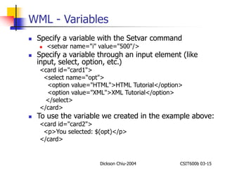 WML - Variables 
 Specify a variable with the Setvar command 
 <setvar name="i" value="500"/> 
 Specify a variable through an input element (like 
input, select, option, etc.) 
<card id="card1"> 
<select name=“opt"> 
<option value="HTML">HTML Tutorial</option> 
<option value="XML">XML Tutorial</option> 
</select> 
</card> 
 To use the variable we created in the example above: 
<card id="card2"> 
<p>You selected: $(opt)</p> 
</card> 
Dickson Chiu-2004 CSIT600b 03-15 
 