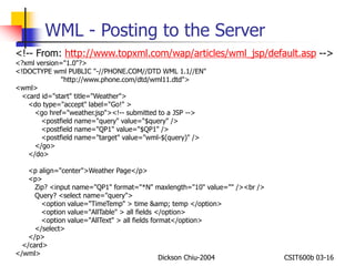 WML - Posting to the Server 
<!-- From: http://www.topxml.com/wap/articles/wml_jsp/default.asp --> 
<?xml version="1.0"?> 
<!DOCTYPE wml PUBLIC "-//PHONE.COM//DTD WML 1.1//EN" 
"http://www.phone.com/dtd/wml11.dtd"> 
Dickson Chiu-2004 CSIT600b 03-16 
<wml> 
<card id="start" title="Weather"> 
<do type="accept" label="Go!" > 
<go href="weather.jsp"><!-- submitted to a JSP --> 
<postfield name="query" value="$query" /> 
<postfield name="QP1" value="$QP1" /> 
<postfield name="target" value="wml-$(query)" /> 
</go> 
</do> 
<p align="center">Weather Page</p> 
<p> 
Zip? <input name="QP1" format="*N" maxlength="10" value="" /><br /> 
Query? <select name="query"> 
<option value="TimeTemp" > time &amp; temp </option> 
<option value="AllTable" > all fields </option> 
<option value="AllText" > all fields format</option> 
</select> 
</p> 
</card> 
</wml> 
 