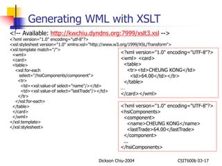 Generating WML with XSLT 
<!-- Available: http://kwchiu.dyndns.org:7999/xslt3.xsl --> 
<?xml version="1.0" encoding="utf-8"?> 
<xsl:stylesheet version="1.0" xmlns:xsl="http://www.w3.org/1999/XSL/Transform"> 
<xsl:template match="/"> 
<wml> 
<card> 
<table> 
<?xml version="1.0" encoding="UTF-8"?> 
<wml> <card> 
<table> 
<tr><td>CHEUNG KONG</td> 
<td>64.00</td></tr> 
</table> 
… 
</card></wml> 
Dickson Chiu-2004 CSIT600b 03-17 
<xsl:for-each 
select="/hsiComponents/component"> 
<tr> 
<td><xsl:value-of select="name"/></td> 
<td><xsl:value-of select="lastTrade"/></td> 
</tr> 
</xsl:for-each> 
</table> 
</card> 
</wml> 
</xsl:template> 
</xsl:stylesheet> 
<?xml version="1.0" encoding="UTF-8"?> 
<hsiComponents> 
<component> 
<name>CHEUNG KONG</name> 
<lastTrade>64.00</lastTrade> 
</component> 
... 
</hsiComponents> 
 
