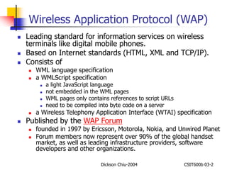 Wireless Application Protocol (WAP) 
 Leading standard for information services on wireless 
terminals like digital mobile phones. 
 Based on Internet standards (HTML, XML and TCP/IP). 
Dickson Chiu-2004 CSIT600b 03-2 
 Consists of 
 WML language specification 
 a WMLScript specification 
 a light JavaScript language 
 not embedded in the WML pages 
 WML pages only contains references to script URLs 
 need to be compiled into byte code on a server 
 a Wireless Telephony Application Interface (WTAI) specification 
 Published by the WAP Forum 
 founded in 1997 by Ericsson, Motorola, Nokia, and Unwired Planet 
 Forum members now represent over 90% of the global handset 
market, as well as leading infrastructure providers, software 
developers and other organizations. 
 