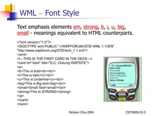 WML – Font Style 
Text emphasis elements em, strong, b, i, u, big, 
small - meanings equivalent to HTML counterparts. 
<?xml version="1.0"?> 
<!DOCTYPE wml PUBLIC "-//WAPFORUM//DTD WML 1.1//EN" 
"http://www.wapforum.org/DTD/wml_1.1.xml"> 
<wml> 
<!-- THIS IS THE FIRST CARD IN THE DECK --> 
<card id="start" title="S.C. Cheung WAPSITE"> 
<p> 
<b>This is bold</b><br/> 
<i>This is Italic</i><br/> 
<u>This is Underline</u><br/> 
<big>This is Big text</big><br/> 
<small>Small Text</small><br/> 
<strong>This Is STRONG</strong> 
</p> 
</card> 
</wml> 
Dickson Chiu-2004 CSIT600b 03-5 
 