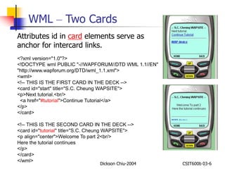 WML – Two Cards 
Attributes id in card elements serve as 
anchor for intercard links. 
<?xml version="1.0"?> 
<!DOCTYPE wml PUBLIC "-//WAPFORUM//DTD WML 1.1//EN" 
"http://www.wapforum.org/DTD/wml_1.1.xml"> 
<wml> 
<!-- THIS IS THE FIRST CARD IN THE DECK --> 
<card id="start" title="S.C. Cheung WAPSITE"> 
<p>Next tutorial.<br/> 
<a href="#tutorial">Continue Tutorial</a> 
</p> 
</card> 
<!-- THIS IS THE SECOND CARD IN THE DECK --> 
<card id="tutorial" title="S.C. Cheung WAPSITE"> 
<p align="center">Welcome To part 2<br/> 
Here the tutorial continues 
</p> 
</card> 
</wml> 
Dickson Chiu-2004 CSIT600b 03-6 
 