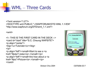 WML – Three Cards 
<?xml version="1.0"?> 
<!DOCTYPE wml PUBLIC "-//WAPFORUM//DTD WML 1.1//EN" 
"http://www.wapforum.org/DTD/wml_1.1.xml"> 
Dickson Chiu-2004 CSIT600b 03-7 
<wml> 
<!-- THIS IS THE FIRST CARD IN THE DECK --> 
<card id="start" title="S.C. Cheung WAPSITE"> 
<p align="center"> 
<big><u>Tutorials</u></big> 
</p> 
<p align="left"><small>Want to see a <a 
href="#joke">Joke</a>.</small></p> 
<p align="left"><small>Are how about a <a 
href="#pic">Picture</a>.</small></p> 
</card> 
 