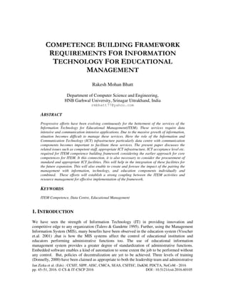 Jan Zizka et al. (Eds) : CCSIT, SIPP, AISC, CMCA, SEAS, CSITEC, DaKM, PDCTA, NeCoM - 2016
pp. 45–51, 2016. © CS & IT-CSCP 2016 DOI : 10.5121/csit.2016.60105
COMPETENCE BUILDING FRAMEWORK
REQUIREMENTS FOR INFORMATION
TECHNOLOGY FOR EDUCATIONAL
MANAGEMENT
Rakesh Mohan Bhatt
Department of Computer Science and Engineering,
HNB Garhwal University, Srinagar Uttrakhand, India
rmbhatt77@yahoo.com
ABSTRACT
Progressive efforts have been evolving continuously for the betterment of the services of the
Information Technology for Educational Management(ITEM). These services require data
intensive and communication intensive applications. Due to the massive growth of information,
situation becomes difficult to manage these services. Here the role of the Information and
Communication Technology (ICT) infrastructure particularly data centre with communication
components becomes important to facilitate these services. The present paper discusses the
related issues such as competent staff, appropriate ICT infrastructure, ICT acceptance level etc.
required for ITEM competence building framework considering the earlier approach for core
competences for ITEM. It this connection, it is also necessary to consider the procurement of
standard and appropriate ICT facilities. This will help in the integration of these facilities for
the future expansion. This will also enable to create and foresee the impact of the pairing the
management with information, technology, and education components individually and
combined. These efforts will establish a strong coupling between the ITEM activities and
resource management for effective implementation of the framework.
KEYWORDS
ITEM Competence, Data Centre, Educational Management
1. INTRODUCTION
We have seen the strength of Information Technology (IT) in providing innovation and
competitive edge to any organization (Talero & Gandette 1995). Further, using the Management
Information System (MIS), many benefits have been observed in the education system (Visscher
et.al. 2001) ,that is how the MIS systems affect the control of educational institution and
educators performing administrative functions too. The use of educational information
management system provides a greater degree of standardization of administrative functions.
Embedded software enables a kind of automation to some extent the job to be performed without
any control. But, policies of decentralization are yet to be achieved. Three levels of training
(Donnelly, 2000) have been claimed as appropriate to both the leadership team and administrative
 