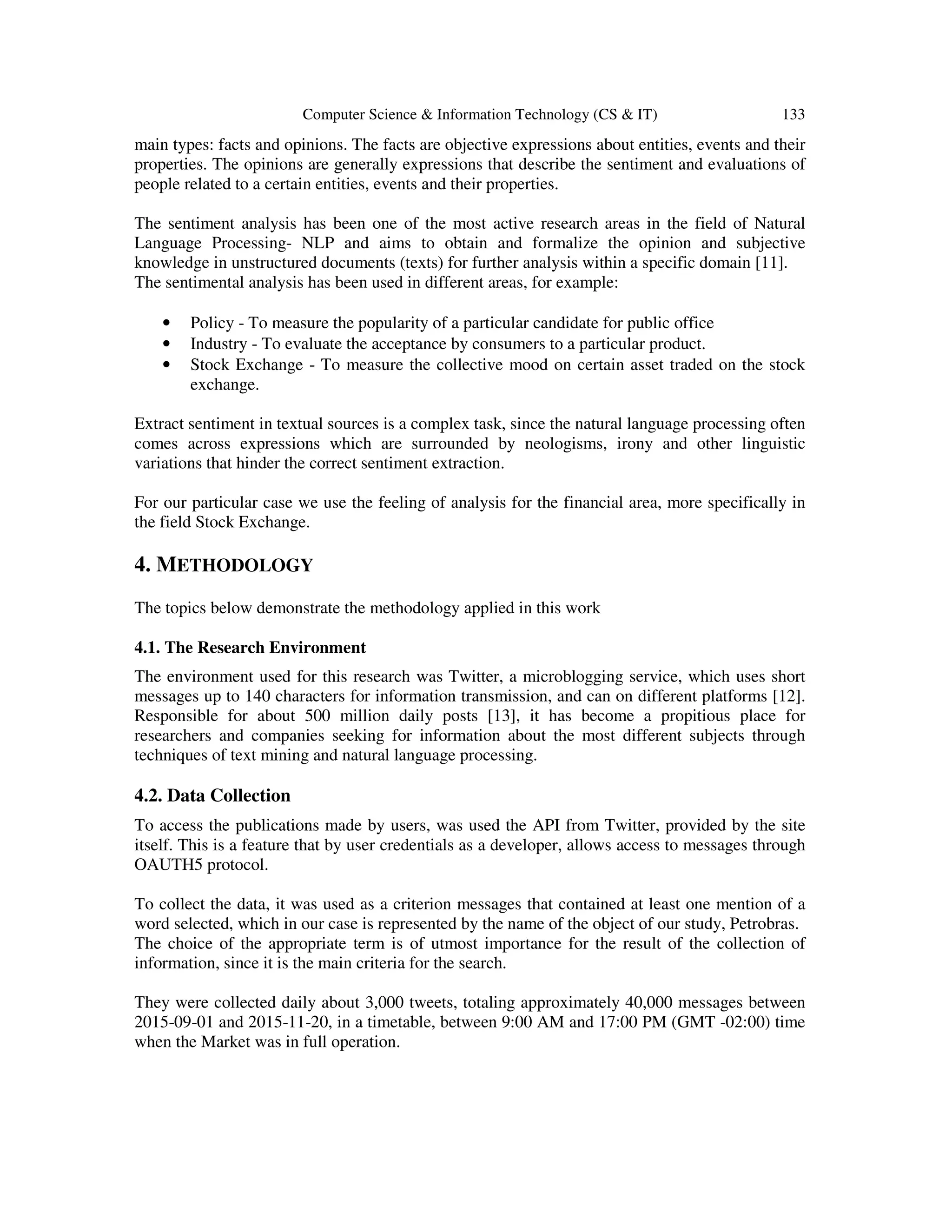 Computer Science & Information Technology (CS & IT) 133
main types: facts and opinions. The facts are objective expressions about entities, events and their
properties. The opinions are generally expressions that describe the sentiment and evaluations of
people related to a certain entities, events and their properties.
The sentiment analysis has been one of the most active research areas in the field of Natural
Language Processing- NLP and aims to obtain and formalize the opinion and subjective
knowledge in unstructured documents (texts) for further analysis within a specific domain [11].
The sentimental analysis has been used in different areas, for example:
• Policy - To measure the popularity of a particular candidate for public office
• Industry - To evaluate the acceptance by consumers to a particular product.
• Stock Exchange - To measure the collective mood on certain asset traded on the stock
exchange.
Extract sentiment in textual sources is a complex task, since the natural language processing often
comes across expressions which are surrounded by neologisms, irony and other linguistic
variations that hinder the correct sentiment extraction.
For our particular case we use the feeling of analysis for the financial area, more specifically in
the field Stock Exchange.
4. METHODOLOGY
The topics below demonstrate the methodology applied in this work
4.1. The Research Environment
The environment used for this research was Twitter, a microblogging service, which uses short
messages up to 140 characters for information transmission, and can on different platforms [12].
Responsible for about 500 million daily posts [13], it has become a propitious place for
researchers and companies seeking for information about the most different subjects through
techniques of text mining and natural language processing.
4.2. Data Collection
To access the publications made by users, was used the API from Twitter, provided by the site
itself. This is a feature that by user credentials as a developer, allows access to messages through
OAUTH5 protocol.
To collect the data, it was used as a criterion messages that contained at least one mention of a
word selected, which in our case is represented by the name of the object of our study, Petrobras.
The choice of the appropriate term is of utmost importance for the result of the collection of
information, since it is the main criteria for the search.
They were collected daily about 3,000 tweets, totaling approximately 40,000 messages between
2015-09-01 and 2015-11-20, in a timetable, between 9:00 AM and 17:00 PM (GMT -02:00) time
when the Market was in full operation.
 