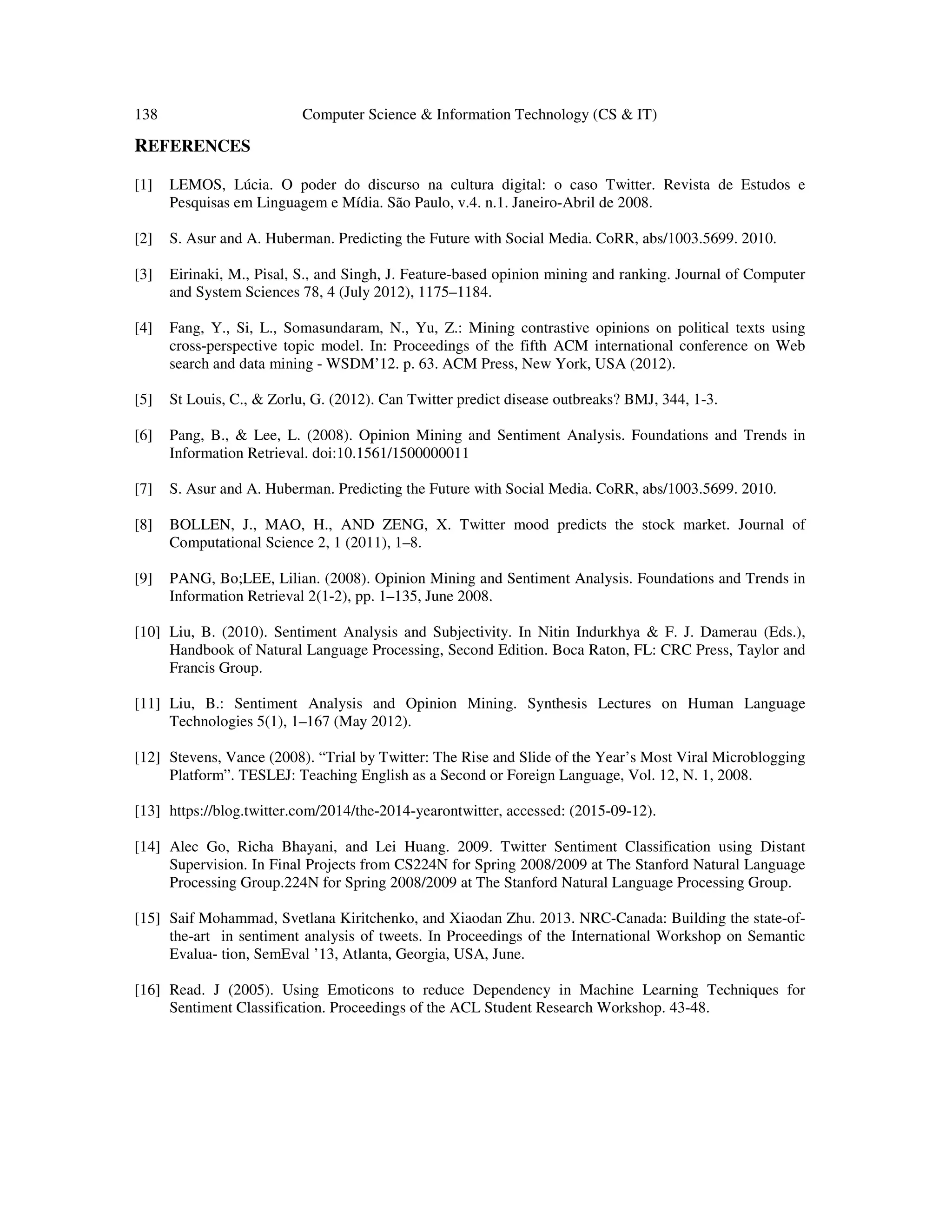 138 Computer Science & Information Technology (CS & IT)
REFERENCES
[1] LEMOS, Lúcia. O poder do discurso na cultura digital: o caso Twitter. Revista de Estudos e
Pesquisas em Linguagem e Mídia. São Paulo, v.4. n.1. Janeiro-Abril de 2008.
[2] S. Asur and A. Huberman. Predicting the Future with Social Media. CoRR, abs/1003.5699. 2010.
[3] Eirinaki, M., Pisal, S., and Singh, J. Feature-based opinion mining and ranking. Journal of Computer
and System Sciences 78, 4 (July 2012), 1175–1184.
[4] Fang, Y., Si, L., Somasundaram, N., Yu, Z.: Mining contrastive opinions on political texts using
cross-perspective topic model. In: Proceedings of the fifth ACM international conference on Web
search and data mining - WSDM’12. p. 63. ACM Press, New York, USA (2012).
[5] St Louis, C., & Zorlu, G. (2012). Can Twitter predict disease outbreaks? BMJ, 344, 1-3.
[6] Pang, B., & Lee, L. (2008). Opinion Mining and Sentiment Analysis. Foundations and Trends in
Information Retrieval. doi:10.1561/1500000011
[7] S. Asur and A. Huberman. Predicting the Future with Social Media. CoRR, abs/1003.5699. 2010.
[8] BOLLEN, J., MAO, H., AND ZENG, X. Twitter mood predicts the stock market. Journal of
Computational Science 2, 1 (2011), 1–8.
[9] PANG, Bo;LEE, Lilian. (2008). Opinion Mining and Sentiment Analysis. Foundations and Trends in
Information Retrieval 2(1-2), pp. 1–135, June 2008.
[10] Liu, B. (2010). Sentiment Analysis and Subjectivity. In Nitin Indurkhya & F. J. Damerau (Eds.),
Handbook of Natural Language Processing, Second Edition. Boca Raton, FL: CRC Press, Taylor and
Francis Group.
[11] Liu, B.: Sentiment Analysis and Opinion Mining. Synthesis Lectures on Human Language
Technologies 5(1), 1–167 (May 2012).
[12] Stevens, Vance (2008). “Trial by Twitter: The Rise and Slide of the Year’s Most Viral Microblogging
Platform”. TESLEJ: Teaching English as a Second or Foreign Language, Vol. 12, N. 1, 2008.
[13] https://blog.twitter.com/2014/the-2014-yearontwitter, accessed: (2015-09-12).
[14] Alec Go, Richa Bhayani, and Lei Huang. 2009. Twitter Sentiment Classification using Distant
Supervision. In Final Projects from CS224N for Spring 2008/2009 at The Stanford Natural Language
Processing Group.224N for Spring 2008/2009 at The Stanford Natural Language Processing Group.
[15] Saif Mohammad, Svetlana Kiritchenko, and Xiaodan Zhu. 2013. NRC-Canada: Building the state-of-
the-art in sentiment analysis of tweets. In Proceedings of the International Workshop on Semantic
Evalua- tion, SemEval ’13, Atlanta, Georgia, USA, June.
[16] Read. J (2005). Using Emoticons to reduce Dependency in Machine Learning Techniques for
Sentiment Classification. Proceedings of the ACL Student Research Workshop. 43-48.
 