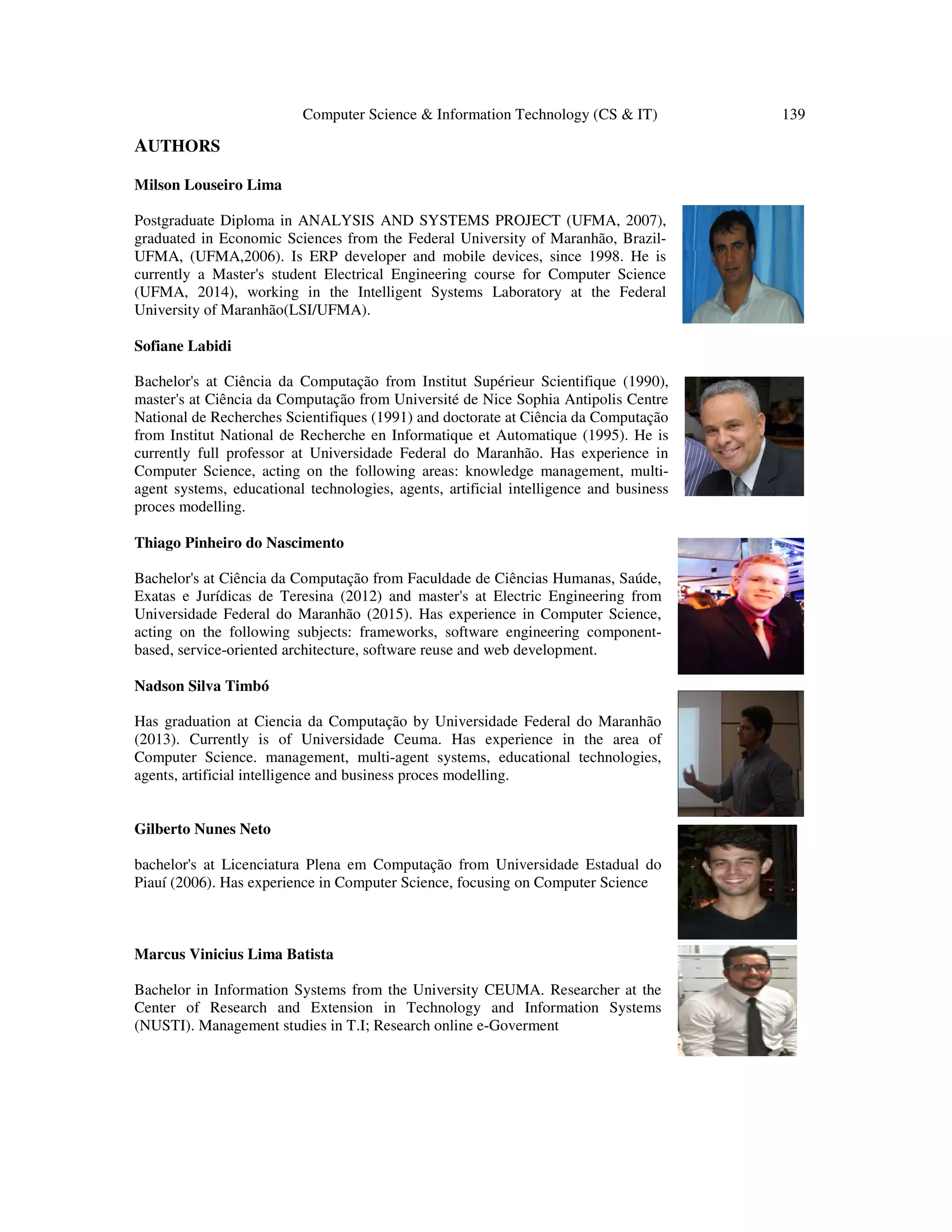 Computer Science & Information Technology (CS & IT) 139
AUTHORS
Milson Louseiro Lima
Postgraduate Diploma in ANALYSIS AND SYSTEMS PROJECT (UFMA, 2007),
graduated in Economic Sciences from the Federal University of Maranhão, Brazil-
UFMA, (UFMA,2006). Is ERP developer and mobile devices, since 1998. He is
currently a Master's student Electrical Engineering course for Computer Science
(UFMA, 2014), working in the Intelligent Systems Laboratory at the Federal
University of Maranhão(LSI/UFMA).
Sofiane Labidi
Bachelor's at Ciência da Computação from Institut Supérieur Scientifique (1990),
master's at Ciência da Computação from Université de Nice Sophia Antipolis Centre
National de Recherches Scientifiques (1991) and doctorate at Ciência da Computação
from Institut National de Recherche en Informatique et Automatique (1995). He is
currently full professor at Universidade Federal do Maranhão. Has experience in
Computer Science, acting on the following areas: knowledge management, multi-
agent systems, educational technologies, agents, artificial intelligence and business
proces modelling.
Thiago Pinheiro do Nascimento
Bachelor's at Ciência da Computação from Faculdade de Ciências Humanas, Saúde,
Exatas e Jurídicas de Teresina (2012) and master's at Electric Engineering from
Universidade Federal do Maranhão (2015). Has experience in Computer Science,
acting on the following subjects: frameworks, software engineering component-
based, service-oriented architecture, software reuse and web development.
Nadson Silva Timbó
Has graduation at Ciencia da Computação by Universidade Federal do Maranhão
(2013). Currently is of Universidade Ceuma. Has experience in the area of
Computer Science. management, multi-agent systems, educational technologies,
agents, artificial intelligence and business proces modelling.
Gilberto Nunes Neto
bachelor's at Licenciatura Plena em Computação from Universidade Estadual do
Piauí (2006). Has experience in Computer Science, focusing on Computer Science
Marcus Vinicius Lima Batista
Bachelor in Information Systems from the University CEUMA. Researcher at the
Center of Research and Extension in Technology and Information Systems
(NUSTI). Management studies in T.I; Research online e-Goverment
 