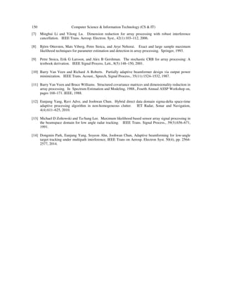150 Computer Science & Information Technology (CS & IT)
[7] Minghui Li and Yilong Lu. Dimension reduction for array processing with robust interference
cancellation. IEEE Trans. Aerosp. Electron. Syst., 42(1):103–112, 2006.
[8] Björn Ottersten, Mats Viberg, Petre Stoica, and Arye Nehorai. Exact and large sample maximum
likelihood techniques for parameter estimation and detection in array processing. Springer, 1993.
[9] Petre Stoica, Erik G Larsson, and Alex B Gershman. The stochastic CRB for array processing: A
textbook derivation. IEEE Signal Process. Lett., 8(5):148–150, 2001.
[10] Barry Van Veen and Richard A Roberts. Partially adaptive beamformer design via output power
minimization. IEEE Trans. Acoust., Speech, Signal Process., 35(11):1524–1532, 1987.
[11] Barry Van Veen and Bruce Williams. Structured covariance matrices and dimensionality reduction in
array processing. In Spectrum Estimation and Modeling, 1988., Fourth Annual ASSP Workshop on,
pages 168–171. IEEE, 1988.
[12] Eunjung Yang, Ravi Adve, and Joohwan Chun. Hybrid direct data domain sigma-delta space-time
adaptive processing algorithm in non-homogeneous clutter. IET Radar, Sonar and Navigation,
4(4):611–625, 2010.
[13] Michael D Zoltowski and Ta-Sung Lee. Maximum likelihood based sensor array signal processing in
the beamspace domain for low angle radar tracking. IEEE Trans. Signal Process., 39(3):656–671,
1991.
[14] Dongmin Park, Eunjung Yang, Soyeon Ahn, Joohwan Chun, Adaptive beamforming for low-angle
target tracking under multipath interference, IEEE Trans on Aerosp. Electron Syst. 50(4), pp. 2564-
2577, 2014.
 