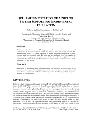 Jan Zizka et al. (Eds) : CCSIT, SIPP, AISC, CMCA, SEAS, CSITEC, DaKM, PDCTA, NeCoM - 2016
pp. 323–338, 2016. © CS & IT-CSCP 2016 DOI : 10.5121/csit.2016.60127
JPL : IMPLEMENTATION OF A PROLOG
SYSTEM SUPPORTING INCREMENTAL
TABULATION
Taher Ali1
, Ziad Najem2
, and Mohd Sapiyan1
1
Department of Computer Science, Gulf University for Science and
Technology, Kuwait
ali.t@gust.edu.kw, sapiyan.m@gust.edu.kw
2
Department of Computer Science, Kuwait University, Kuwait
najem@cs.ku.edu.kw
ABSTRACT
The incremental evaluation of tabled Prolog programs allows to maintain the correctness and
completeness of the tabled answers under the dynamic state. This paper presents JPL
implementation details. JPL is an approach to support incremental tabulation for logic
programs under non-monotonic logic. The main idea is to cache the proof generated by the
deductive inference engine rather than the end results. In order to be able to efficiently maintain
the proof to be updated, the proof structure is converted into a justification-based truth-
maintenance (JTMS) network.
KEYWORDS
Applications of justification-based truth maintenance systems, Belief revision systems, Truth
maintenance systems, Justification-based truth maintenance systems, Incremental evaluation of
tabled Prolog, Incremental tabulation for Prolog queries, Tabulation for logic programs,
Memoing for logic programs.
1. INTRODUCTION
Prolog is a logic programming language associated with artificial intelligence and computational
linguistics [1, 2, 3]. Tabled extension for Logic Programming (TLP) [4, 5, 6] evaluation enhances
the performance of the Prolog query engine and allows the termination of certain computations
that do not terminate under the normal Prolog query evaluation. The incremental evaluation [7, 8]
of tabled Prolog programs allows to maintain the correctness (soundness) and completeness of
the tabled answers under the dynamic state. This evaluation strategy allows the system to update
the tabled answers when the set of facts and/or rules participated in generating the answers of a
certain query are either retracted from or asserted to the Prolog program. JPL [7, 9] presented an
approach of maintaining one consolidate system to cache the query answers under the non-
monotonic logic. It uses the justification-based truth-maintenance system to support the
incremental evaluation of tabled Prolog Programs. In this paper we will focus on the system
 