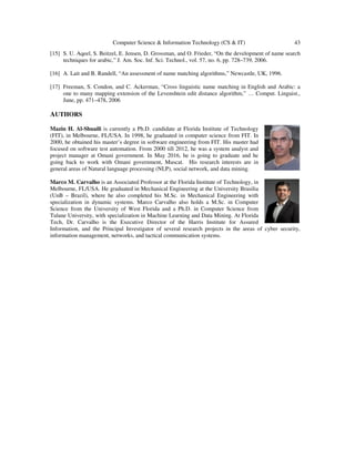 Computer Science & Information Technology (CS & IT) 43
[15] S. U. Aqeel, S. Beitzel, E. Jensen, D. Grossman, and O. Frieder, “On the development of name search
techniques for arabic,” J. Am. Soc. Inf. Sci. Technol., vol. 57, no. 6, pp. 728–739, 2006.
[16] A. Lait and B. Randell, “An assessment of name matching algorithms,” Newcastle, UK, 1996.
[17] Freeman, S. Condon, and C. Ackerman, “Cross linguistic name matching in English and Arabic: a
one to many mapping extension of the Levenshtein edit distance algorithm,” … Comput. Linguist.,
June, pp. 471–478, 2006
AUTHORS
Mazin H. Al-Shuaili is currently a Ph.D. candidate at Florida Institute of Technology
(FIT), in Melbourne, FL/USA. In 1998, he graduated in computer science from FIT. In
2000, he obtained his master’s degree in software engineering from FIT. His master had
focused on software test automation. From 2000 till 2012, he was a system analyst and
project manager at Omani government. In May 2016, he is going to graduate and he
going back to work with Omani government, Muscat. His research interests are in
general areas of Natural language processing (NLP), social network, and data mining.
Marco M. Carvalho is an Associated Professor at the Florida Institute of Technology, in
Melbourne, FL/USA. He graduated in Mechanical Engineering at the University Brasilia
(UnB – Brazil), where he also completed his M.Sc. in Mechanical Engineering with
specialization in dynamic systems. Marco Carvalho also holds a M.Sc. in Computer
Science from the University of West Florida and a Ph.D. in Computer Science from
Tulane University, with specialization in Machine Learning and Data Mining. At Florida
Tech, Dr. Carvalho is the Executive Director of the Harris Institute for Assured
Information, and the Principal Investigator of several research projects in the areas of cyber security,
information management, networks, and tactical communication systems.
 