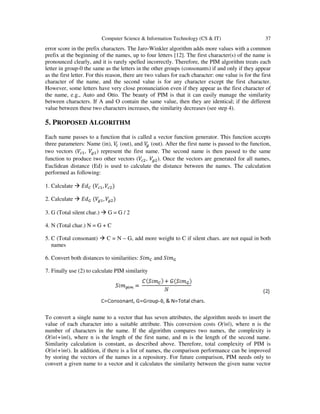 Computer Science & Information Technology (CS & IT) 37
error score in the prefix characters. The Jaro-Winkler algorithm adds more values with a common
prefix at the beginning of the names, up to four letters [12]. The first character(s) of the name is
pronounced clearly, and it is rarely spelled incorrectly. Therefore, the PIM algorithm treats each
letter in group-0 the same as the letters in the other groups (consonants) if and only if they appear
as the first letter. For this reason, there are two values for each character: one value is for the first
character of the name, and the second value is for any character except the first character.
However, some letters have very close pronunciation even if they appear as the first character of
the name, e.g., Auto and Otto. The beauty of PIM is that it can easily manage the similarity
between characters. If A and O contain the same value, then they are identical; if the different
value between these two characters increases, the similarity decreases (see step 4).
5. PROPOSED ALGORITHM
Each name passes to a function that is called a vector function generator. This function accepts
three parameters: Name (in), ܸ௖ (out), and ܸ௚ (out). After the first name is passed to the function,
two vectors (ܸ௖ଵ, ܸ௚ଵ) represent the first name. The second name is then passed to the same
function to produce two other vectors (ܸ௖ଶ, ܸ௚ଶ). Once the vectors are generated for all names,
Euclidean distance (Ed) is used to calculate the distance between the names. The calculation
performed as following:
1. Calculate ‫݀ܧ‬஼ (ܸ௖ଵ, ܸ௖ଶ)
2. Calculate ‫݀ܧ‬ீ (ܸ௚ଵ, ܸ௚ଶ)
3. G (Total silent char.) G = G / 2
4. N (Total char.) N = G + C
5. C (Total consonant) C = N – G, add more weight to C if silent chars. are not equal in both
names
6. Convert both distances to similarities: ܵ݅݉஼ and ܵ݅݉ீ
7. Finally use (2) to calculate PIM similarity
To convert a single name to a vector that has seven attributes, the algorithm needs to insert the
value of each character into a suitable attribute. This conversion costs Ο(|n|), where n is the
number of characters in the name. If the algorithm compares two names, the complexity is
Ο(|n|+|m|), where n is the length of the first name, and m is the length of the second name.
Similarity calculation is constant, as described above. Therefore, total complexity of PIM is
Ο(|n|+|m|). In addition, if there is a list of names, the comparison performance can be improved
by storing the vectors of the names in a repository. For future comparison, PIM needs only to
convert a given name to a vector and it calculates the similarity between the given name vector
 