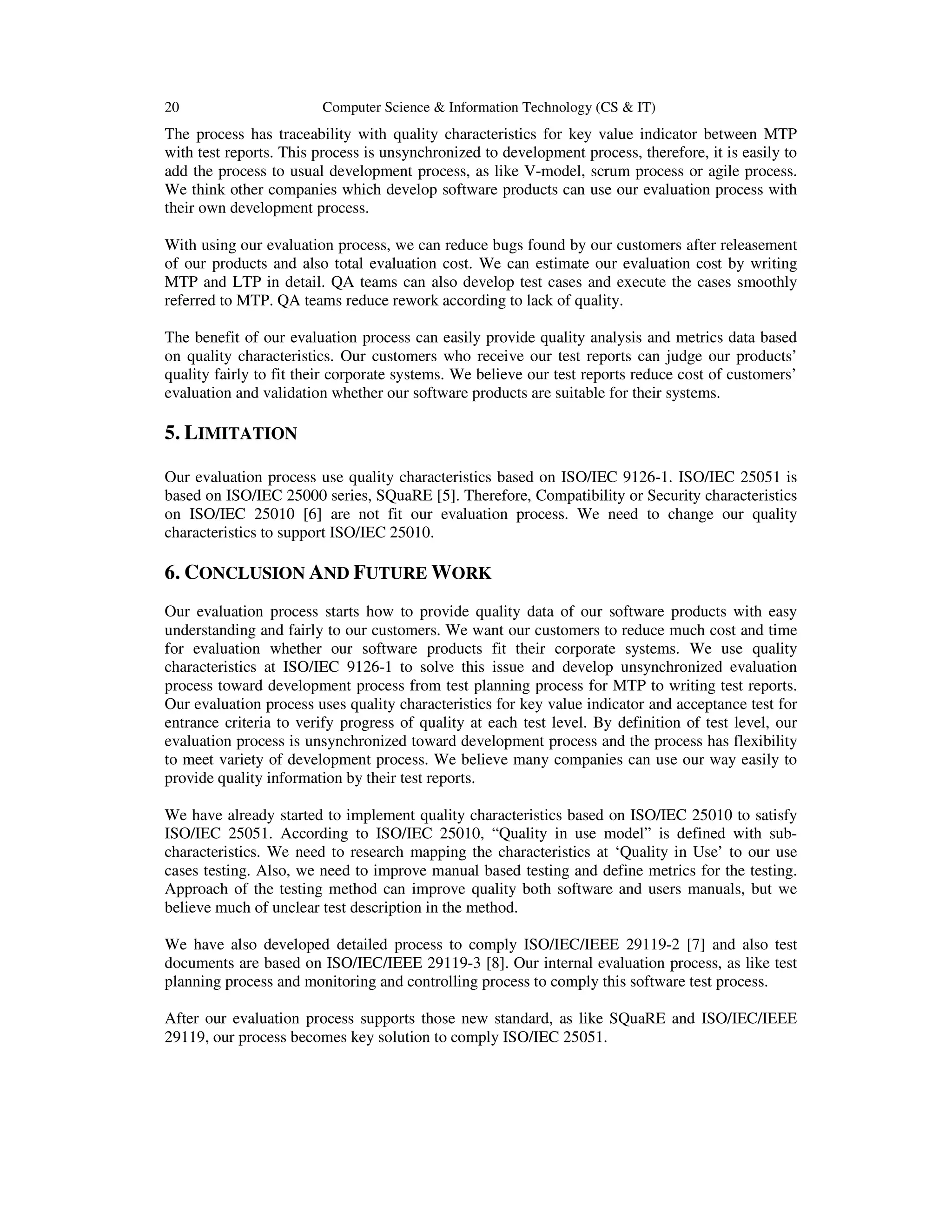 20 Computer Science & Information Technology (CS & IT)
The process has traceability with quality characteristics for key value indicator between MTP
with test reports. This process is unsynchronized to development process, therefore, it is easily to
add the process to usual development process, as like V-model, scrum process or agile process.
We think other companies which develop software products can use our evaluation process with
their own development process.
With using our evaluation process, we can reduce bugs found by our customers after releasement
of our products and also total evaluation cost. We can estimate our evaluation cost by writing
MTP and LTP in detail. QA teams can also develop test cases and execute the cases smoothly
referred to MTP. QA teams reduce rework according to lack of quality.
The benefit of our evaluation process can easily provide quality analysis and metrics data based
on quality characteristics. Our customers who receive our test reports can judge our products’
quality fairly to fit their corporate systems. We believe our test reports reduce cost of customers’
evaluation and validation whether our software products are suitable for their systems.
5. LIMITATION
Our evaluation process use quality characteristics based on ISO/IEC 9126-1. ISO/IEC 25051 is
based on ISO/IEC 25000 series, SQuaRE [5]. Therefore, Compatibility or Security characteristics
on ISO/IEC 25010 [6] are not fit our evaluation process. We need to change our quality
characteristics to support ISO/IEC 25010.
6. CONCLUSION AND FUTURE WORK
Our evaluation process starts how to provide quality data of our software products with easy
understanding and fairly to our customers. We want our customers to reduce much cost and time
for evaluation whether our software products fit their corporate systems. We use quality
characteristics at ISO/IEC 9126-1 to solve this issue and develop unsynchronized evaluation
process toward development process from test planning process for MTP to writing test reports.
Our evaluation process uses quality characteristics for key value indicator and acceptance test for
entrance criteria to verify progress of quality at each test level. By definition of test level, our
evaluation process is unsynchronized toward development process and the process has flexibility
to meet variety of development process. We believe many companies can use our way easily to
provide quality information by their test reports.
We have already started to implement quality characteristics based on ISO/IEC 25010 to satisfy
ISO/IEC 25051. According to ISO/IEC 25010, “Quality in use model” is defined with sub-
characteristics. We need to research mapping the characteristics at ‘Quality in Use’ to our use
cases testing. Also, we need to improve manual based testing and define metrics for the testing.
Approach of the testing method can improve quality both software and users manuals, but we
believe much of unclear test description in the method.
We have also developed detailed process to comply ISO/IEC/IEEE 29119-2 [7] and also test
documents are based on ISO/IEC/IEEE 29119-3 [8]. Our internal evaluation process, as like test
planning process and monitoring and controlling process to comply this software test process.
After our evaluation process supports those new standard, as like SQuaRE and ISO/IEC/IEEE
29119, our process becomes key solution to comply ISO/IEC 25051.
 