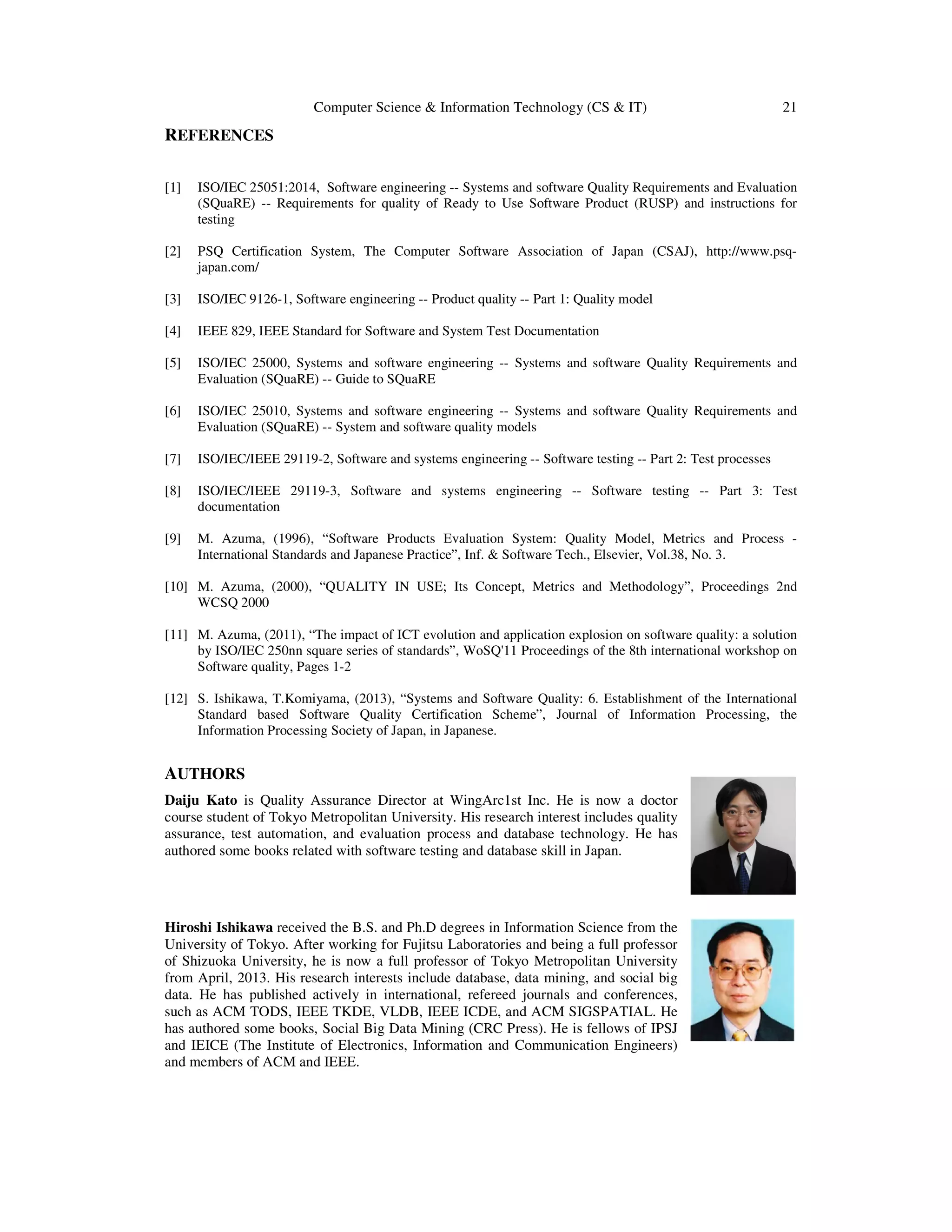 Computer Science & Information Technology (CS & IT) 21
REFERENCES
[1] ISO/IEC 25051:2014, Software engineering -- Systems and software Quality Requirements and Evaluation
(SQuaRE) -- Requirements for quality of Ready to Use Software Product (RUSP) and instructions for
testing
[2] PSQ Certification System, The Computer Software Association of Japan (CSAJ), http://www.psq-
japan.com/
[3] ISO/IEC 9126-1, Software engineering -- Product quality -- Part 1: Quality model
[4] IEEE 829, IEEE Standard for Software and System Test Documentation
[5] ISO/IEC 25000, Systems and software engineering -- Systems and software Quality Requirements and
Evaluation (SQuaRE) -- Guide to SQuaRE
[6] ISO/IEC 25010, Systems and software engineering -- Systems and software Quality Requirements and
Evaluation (SQuaRE) -- System and software quality models
[7] ISO/IEC/IEEE 29119-2, Software and systems engineering -- Software testing -- Part 2: Test processes
[8] ISO/IEC/IEEE 29119-3, Software and systems engineering -- Software testing -- Part 3: Test
documentation
[9] M. Azuma, (1996), “Software Products Evaluation System: Quality Model, Metrics and Process -
International Standards and Japanese Practice”, Inf. & Software Tech., Elsevier, Vol.38, No. 3.
[10] M. Azuma, (2000), “QUALITY IN USE; Its Concept, Metrics and Methodology”, Proceedings 2nd
WCSQ 2000
[11] M. Azuma, (2011), “The impact of ICT evolution and application explosion on software quality: a solution
by ISO/IEC 250nn square series of standards”, WoSQ'11 Proceedings of the 8th international workshop on
Software quality, Pages 1-2
[12] S. Ishikawa, T.Komiyama, (2013), “Systems and Software Quality: 6. Establishment of the International
Standard based Software Quality Certification Scheme”, Journal of Information Processing, the
Information Processing Society of Japan, in Japanese.
AUTHORS
Daiju Kato is Quality Assurance Director at WingArc1st Inc. He is now a doctor
course student of Tokyo Metropolitan University. His research interest includes quality
assurance, test automation, and evaluation process and database technology. He has
authored some books related with software testing and database skill in Japan.
Hiroshi Ishikawa received the B.S. and Ph.D degrees in Information Science from the
University of Tokyo. After working for Fujitsu Laboratories and being a full professor
of Shizuoka University, he is now a full professor of Tokyo Metropolitan University
from April, 2013. His research interests include database, data mining, and social big
data. He has published actively in international, refereed journals and conferences,
such as ACM TODS, IEEE TKDE, VLDB, IEEE ICDE, and ACM SIGSPATIAL. He
has authored some books, Social Big Data Mining (CRC Press). He is fellows of IPSJ
and IEICE (The Institute of Electronics, Information and Communication Engineers)
and members of ACM and IEEE.
 