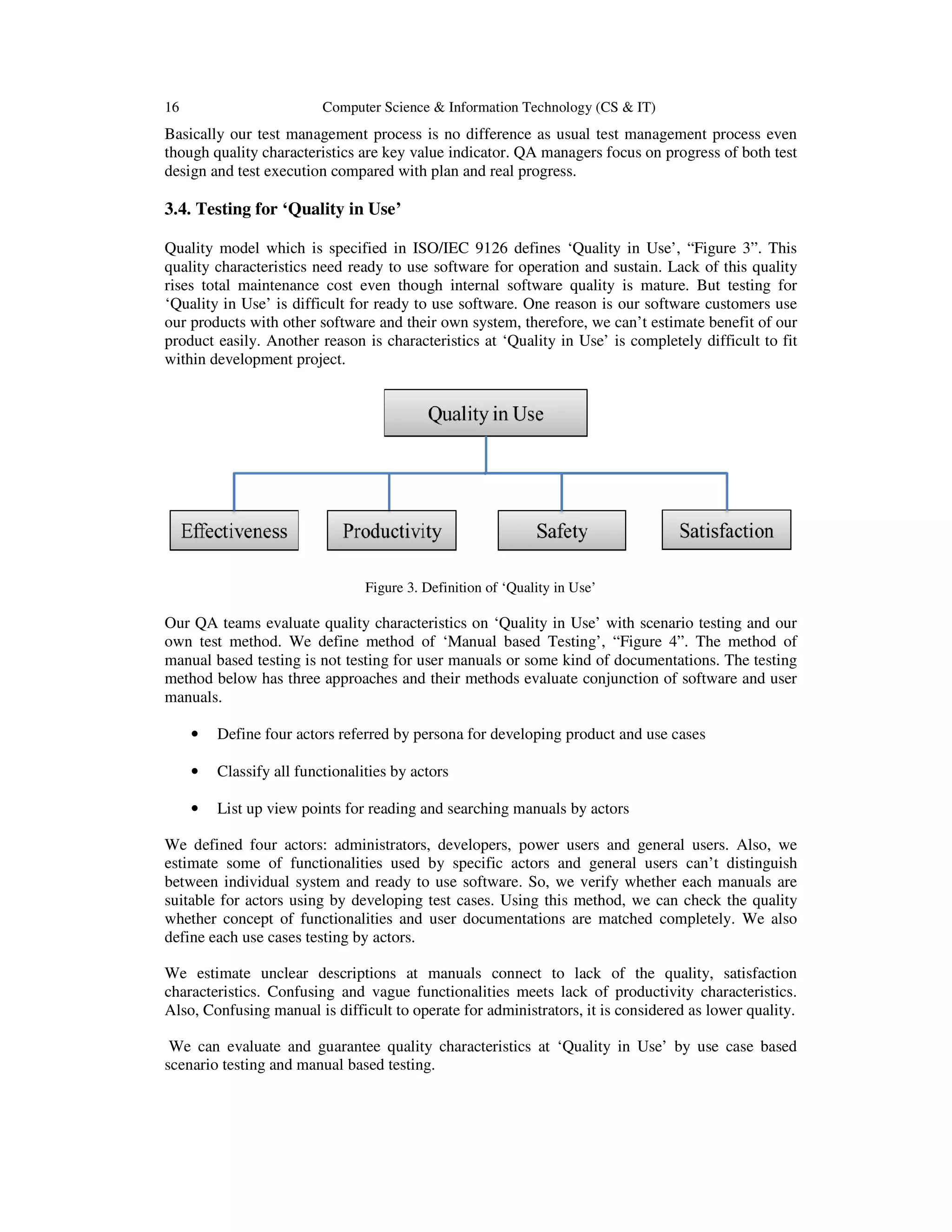 16 Computer Science & Information Technology (CS & IT)
Basically our test management process is no difference as usual test management process even
though quality characteristics are key value indicator. QA managers focus on progress of both test
design and test execution compared with plan and real progress.
3.4. Testing for ‘Quality in Use’
Quality model which is specified in ISO/IEC 9126 defines ‘Quality in Use’, “Figure 3”. This
quality characteristics need ready to use software for operation and sustain. Lack of this quality
rises total maintenance cost even though internal software quality is mature. But testing for
‘Quality in Use’ is difficult for ready to use software. One reason is our software customers use
our products with other software and their own system, therefore, we can’t estimate benefit of our
product easily. Another reason is characteristics at ‘Quality in Use’ is completely difficult to fit
within development project.
Figure 3. Definition of ‘Quality in Use’
Our QA teams evaluate quality characteristics on ‘Quality in Use’ with scenario testing and our
own test method. We define method of ‘Manual based Testing’, “Figure 4”. The method of
manual based testing is not testing for user manuals or some kind of documentations. The testing
method below has three approaches and their methods evaluate conjunction of software and user
manuals.
• Define four actors referred by persona for developing product and use cases
• Classify all functionalities by actors
• List up view points for reading and searching manuals by actors
We defined four actors: administrators, developers, power users and general users. Also, we
estimate some of functionalities used by specific actors and general users can’t distinguish
between individual system and ready to use software. So, we verify whether each manuals are
suitable for actors using by developing test cases. Using this method, we can check the quality
whether concept of functionalities and user documentations are matched completely. We also
define each use cases testing by actors.
We estimate unclear descriptions at manuals connect to lack of the quality, satisfaction
characteristics. Confusing and vague functionalities meets lack of productivity characteristics.
Also, Confusing manual is difficult to operate for administrators, it is considered as lower quality.
We can evaluate and guarantee quality characteristics at ‘Quality in Use’ by use case based
scenario testing and manual based testing.
 