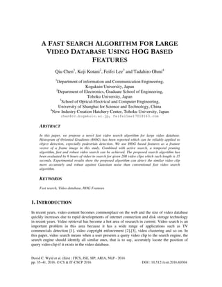 David C. Wyld et al. (Eds) : ITCS, JSE, SIP, ARIA, NLP - 2016
pp. 35–41, 2016. © CS & IT-CSCP 2016 DOI : 10.5121/csit.2016.60304
A FAST SEARCH ALGORITHM FOR LARGE
VIDEO DATABASE USING HOG BASED
FEATURES
Qiu Chen1
, Koji Kotani2
, Feifei Lee3
and Tadahiro Ohmi4
1
Department of information and Communication Engineering,
Kogakuin University, Japan
2
Department of Electronics, Graduate School of Engineering,
Tohoku University, Japan
3
School of Optical-Electrical and Computer Engineering,
University of Shanghai for Science and Technology, China
4
New Industry Creation Hatchery Center, Tohoku University, Japan
chen@cc.kogakuin.ac.jp, feifeilee1701@163.com
ABSTRACT
In this paper, we propose a novel fast video search algorithm for large video database.
Histogram of Oriented Gradients (HOG) has been reported which can be reliably applied to
object detection, especially pedestrian detection. We use HOG based features as a feature
vector of a frame image in this study. Combined with active search, a temporal pruning
algorithm, fast and robust video search can be achieved. The proposed search algorithm has
been evaluated by 6 hours of video to search for given 200 video clips which each length is 15
seconds. Experimental results show the proposed algorithm can detect the similar video clip
more accurately and robust against Gaussian noise than conventional fast video search
algorithm.
KEYWORDS
Fast search, Video database, HOG Features
1. INTRODUCTION
In recent years, video content becomes commonplace on the web and the size of video database
quickly increases due to rapid developments of internet connection and disk storage technology
in recent years. Video retrieval has become a hot area of research in current. Video search is an
important problem in this area because it has a wide range of applications such as TV
commercials detection [1], video copyright enforcement [2],[3], video clustering and so on. In
this paper, video search means when a user presents a query video clip to the search engine, the
search engine should identify all similar ones, that is to say, accurately locate the position of
query video clip if it exists in the video database.
 