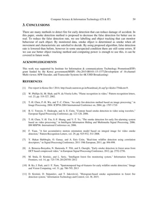 Computer Science & Information Technology (CS & IT) 59
3. CONCLUSIONS
There are many methods to detect fire for early detection that can reduce damage of accident. In
this paper, smoke detection method is proposed to decrease the false detection for better use in
real. To reduce the false detection rate, we use labelling and object tracking that can monitor
behaviour of each object. By monitored data, smoke object is determined as smoke when all
movement and characteristic are satisfied to decide. By using proposed algorithm, false detection
rate is lowered than before, however in some unexpected condition there are still some errors. If
we can use better object tracking method and computing power is enough to use this, it can be
covered in future work.
ACKNOWLEDGEMENTS
This work was supported by Institute for Information & communications Technology Promotion(IITP)
grant funded by the Korea government(MSIP) (No.2015-B0101-15-1377,Development of 16-channel
Multi-viewer, H/W Encoder, and Transcoder Systems for 4K UHD Broadcasting)
REFERENCES
[1] Fire report in Korea Oct / 2014, http://usafe.namwon.go.kr/boardread_ifr.asp?g=1&idx=754&cnt=9.
[2] W. Phillips Iii, M. Shah, and N. da Vitoria Lobo, "Flame recognition in video," Pattern recognition letters,
vol. 23, pp. 319-327, 2002.
[3] T.-H. Chen, P.-H. Wu, and Y.-C. Chiou, "An early fire-detection method based on image processing," in
Image Processing, 2004. ICIP'04.2004 International Conference on, 2004, pp. 1707-1710
[4] B. U. Toreyin, Y. Dedeoglu, and A. E. Cetin, "Contour based smoke detection in video using wavelets,"
European Signal Processing Conference, pp. 123-128, 2006.
[5] T.-H. Chen, Y.-H. Yin, S.-F. Huang, and Y.-T. Ye, "The smoke detection for early fire-alarming system
based on video processing," in Intelligent Information Hiding and Multimedia Signal Processing, 2006.
IIH-MSP'06. International Conference on, 2006.
[6] F. Yuan, "A fast accumulative motion orientation model based on integral image for video smoke
detection," Pattern Recognition Letters, vol. 29, pp. 925-932, 5/1/ 2008.
[7] Y. Hakan Habiboglu, O. Gunay, and A. Enis Cetin, "Real-time wildfire detection using correlation
descriptors," in Signal Processing Conference, 2011 19th European, 2011, pp. 894-898.
[8] A. Benazza-Benyahia, N. Hamouda, F. Tlili, and S. Ouerghi, "Early smoke detection in forest areas from
DCT based compressed video," in European Signal Processing Conference, 2012, pp. 2752-2756.
[9] M. Stula, D. Krstinic, and L. Seric, "Intelligent forest fire monitoring system," Information Systems
Frontiers, vol. 14, pp. 725-739, 2012/07/01 2012
[10] B. Ko, J. Park, and J.-Y. Nam, "Spatiotemporal bag-of-features for early wildfire smoke detection," Image
and Vision Computing, vol. 31, pp. 786-795, 2013
[11] D. Krstinić, D. Stipaničev, and T. Jakovčević, "Histogram-based smoke segmentation in forest fire
detection system," Information Technology and Control, vol. 38, 2015.
 
