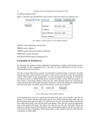 10 Computer Science & Information Technology (CS & IT)
city.idCity=employee.idCity
Query 3. Find the name and identifier of the countries where more than five employees live
Fig. 5.Query 3, about countries, in the CoQueL interface
SELECT country.idCountry, country.name
FROM country, employee
WHERE country.idCountry=employee.idCountry
GROUP BY country.idCountry
HAVING COUNT(employee.idEmployee)>5
6. GRAPHICAL INTERFACE
For designing the interface, we have gathered recommendations available in the literature such as
the principles of data manipulation [3] or the idea of query abbreviation [7] and we have
integrated them into our interface.
The idea of query abbreviation consists of using built-in metaknowledge to determine the paths
between the entity types involved in the query so that users do not need to know the conceptual
schema. With respect to data manipulation, we have incorporated the principle of offering the
user physical actions or labeled button presses instead of complex syntax. With this purpose, we
have chosen a form-based interface where the user makes physical actions for specifying the
origin and destination of the paths and presses buttons for actions like finding the complete paths
involved in the query. The initial aspect of the interface can be seen in Figure 6.
Fig. 6. Initial aspect of the CoQueL interface
At the beginning, the user has to specify the first path of the query. For doing this, (s)he has two
options: (1) to choose only the origin entity type or (2) to choose both the origin entity type and
the destination entity type. For option (1), when the user clics the ‘Find path’ button, the maximal
basic spath whose origin is the selected entity type appears. There, the user selects the appropriate
arms of the spath for the query. For option (2), when the user clics the ‘Find path’ button, the
collection of lpaths between the entity types origin and destination appears and the user picks one
of them for the query. Regardless of the chosen option, at this moment each line of the interface
corresponds to a basic lpath.
 