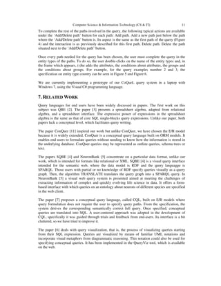 Computer Science & Information Technology (CS & IT) 11
To complete the rest of the paths involved in the query, the following typical actions are available
under the ‘Add/Delete path’ button for each path: Add path. Add a new path just below the path
where the ‘Add/Delete path’ button is. Its aspect is the same as the first path of the query (Figure
4) and the interaction is as previously described for this first path. Delete path. Delete the path
situated next to the ‘Add/Delete path’ button.
Once every path needed for the query has been chosen, the user must complete the query in the
entity types of the paths. To do so, the user double-clicks on the name of the entity types and, in
the frame which appears, (s)he adds the attributes, the conditions about attributes, the groups and
the conditions about groups. For example, for the query examples number 2 and 3, the
specification on entity type country can be seen in Figure 5 and Figure 6.
We are currently implementing a prototype of our CoQueL query system in a laptop with
Windows 7, using the Visual C# programming language.
7. RELATED WORK
Query languages for end users have been widely discussed in papers. The first work on this
subject was QBE [2]. The paper [3] presents a spreadsheet algebra, adapted from relational
algebra, and a spreadsheet interface. The expressive power of expressions in the spreadsheet
algebra is the same as that of core SQL single-blocks query expressions. Unlike our paper, both
papers lack a conceptual level, which facilitates query writing.
The paper ConQuer [11] inspired our work but unlike ConQuer, we have chosen the E/R model
because it is widely extended. ConQuer is a conceptual query language built on ORM models. It
enables end users to formulate queries without needing to know how the information is stored in
the underlying database. ConQuer queries may be represented as outline queries, schema trees or
text.
The papers SQBE [4] and NeuronBank [5] concentrate on a particular data format, unlike our
work, which is intended for formats like relational or XML. SQBE [4] is a visual query interface
intended for the semantic web, where the data model is RDF and the query languagge is
SPARQL. Those users with partial or no knowledge of RDF specify queries visually as a query
graph. Then, the algorithm TRANSLATE translates the query graph into a SPARQL query. In
NeuronBank [5] a visual web query system is presented aimed at meeting the challenges of
extracting information of complex and quickly evolving life science in data. It offers a form-
based interface with which queries on an ontology about neurons of different species are specified
in the web client.
The paper [7] proposes a conceptual query language, called CQL, built on E/R models where
query formulation does not require the user to specify query paths. From the specification, the
system derives the corresponding semantically correct full query. Once specified, conceptual
queries are translated into SQL. A user-centered approach was adopted in the development of
CQL, specifically it was guided through trials and feedback from end-users. Its interface is a bit
cluttered, so we have tried to improve it.
The paper [6] deals with query visualization, that is, the process of visualizing queries starting
from their SQL expression. Queries are visualized by means of familiar UML notations and
incorporate visual metaphors from diagrammatic reasoning. This notation could also be used for
specifying conceptual queries. It has been implemented in the QueryViz tool, which is available
on the web.
 
