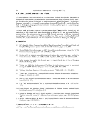12 Computer Science & Information Technology (CS & IT)
8. CONCLUSIONS AND FUTURE WORK
As more and more collections of data are available on the Internet, end users but not experts in
Computer Science demand easy solutions for retrieving data from these collections. In this paper,
we have presented a new architecture for querying databases which integrates (1) the CoQueL
language, which allows us to specify conceptual queries on an E/R model (2) a graphical interface
built on the CoQueL language and (3) a translation from the graphical query to a target language
such as XQuery or SQL.
As future work, we plan to extend the expressive power of the CoQueL queries. To date, they are
equivalent to SQL single-block query expressions as defined in [3] and we intend CoQueL
queries to have the same expressive power as SQL. Second, according to [12], the conceptual
query languages have not become widely accepted and one of the reasons is that they lack formal
semantics. So, another future work is to provide a formal semantics for the CoQueL language.
REFERENCES
[1] H. V. Jagadish, Adriane Chapman, Aaron Elkiss, Magesh Jayapandian, Yunyao Li, Arnab Nandi, and
Cong Yu. Making database systems usable. In SIGMOD Conference, pages 13–24, 2007.
[2] Mosh´e M. Zloof. Query by example. In AFIPS National Computer Conference, volume 44 of AFIPS
Conference Proceedings, pages 431–438. AFIPS Press, 1975.
[3] Bin Liu and H. V. Jagadish. A spreadsheet algebra for a direct data manipulation query interface. In
Yannis E. Ioannidis, Dik Lun Lee, and Raymond T. Ng, editors, ICDE, pages 417–428. IEEE, 2009.
[4] Inchul Song and Myoung Ho Kim. Semantic query-by-example for rdf data. In Proc. of Emerging
Database Technology, 2009.
[5] Weiling Lee, Rajshekhar Sunderraman, and Paul Katz. A visual web query system for neuronbank
ontology. In VISSW 2011, IUI ’11, pages –, New York, NY, USA, 2011. ACM.
[6] Wolfgang Gatterbauer. Databases will visualize queries too. PVLDB, 4(12):1498– 1501, 2011.
[7] Vesper Owei. Development of a conceptual query language: Adopting the usercentered methodology.
Comput. J., 46(6):602–624, 2003.
[8] Peter P. Chen. The entity-relationship model - toward a unified view of data. ACM Trans. Database
Syst., 1(1):9–36, 1976.
[9] E. F. Codd. A relational model of data for large shared data banks. Commun. ACM, 13(6):377–387,
1970.
[10] Ramez Elmasri and Shamkant Navathe. Fundamentals of Database Systems. Addison-Wesley
Publishing Company, USA, 6th edition, 2010.
[11] Anthony C. Bloesch and Terry A. Halpin. Conquer: A conceptual query language. In Bernhard
Thalheim, editor, ER, volume 1157 of Lecture Notes in Computer Science, pages 121–133. Springer,
1996.
[12] Michael Lawley and Rodney W. Topor. A query language for eer schemas. In Australasian Database
Conference, pages 292–304, 1994.
APPENDIX. COMPLETE SYNTAX OF A COQUEL QUERY
entityType = entityTypeName(attributes; conditional-expression; attributes; conditional-expression)
 