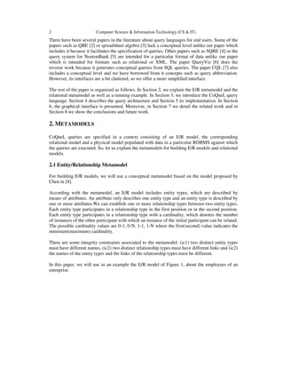2 Computer Science & Information Technology (CS & IT)
There have been several papers in the literature about query languages for end users. Some of the
papers such as QBE [2] or spreadsheet algebra [3] lack a conceptual level unlike our paper which
includes it because it facilitates the specification of queries. Other papers such as SQBE [4] or the
query system for NeuronBank [5] are intended for a particular format of data unlike our paper
which is intended for formats such as relational or XML. The paper QueryViz [6] does the
reverse work because it generates conceptual queries from SQL queries. The paper CQL [7] also
includes a conceptual level and we have borrowed from it concepts such as query abbreviation.
However, its interfaces are a bit cluttered, so we offer a more simplified interface.
The rest of the paper is organized as follows. In Section 2, we explain the E/R metamodel and the
relational metamodel as well as a running example. In Section 3, we introduce the CoQueL query
language. Section 4 describes the query architecture and Section 5 its implementation. In Section
6, the graphical interface is presented. Moreover, in Section 7 we detail the related work and in
Section 8 we show the conclusions and future work.
2. METAMODELS
CoQueL queries are specified in a context consisting of an E/R model, the corresponding
relational model and a physical model populated with data in a particular RDBMS against which
the queries are executed. So, let us explain the metamodels for building E/R models and relational
models.
2.1 Entity/Relationship Metamodel
For building E/R models, we will use a conceptual metamodel based on the model proposed by
Chen in [8].
According with the metamodel, an E/R model includes entity types, which are described by
means of attributes. An attribute only describes one entity type and an entity type is described by
one or more attributes.We can establish one or more relationship types between two entity types.
Each entity type participates in a relationship type in the first position or in the second position.
Each entity type participates in a relationship type with a cardinality, which denotes the number
of instances of the other participant with which an instance of the initial participant can be related.
The possible cardinality values are 0-1, 0-N, 1-1, 1-N where the first(second) value indicates the
minimum(maximum) cardinality.
There are some integrity constraints associated to the metamodel: (ic1) two distinct entity types
must have different names, (ic2) two distinct relationship types must have different links and (ic2)
the names of the entity types and the links of the relationship types must be different.
In this paper, we will use as an example the E/R model of Figure 1, about the employees of an
entreprise.
 