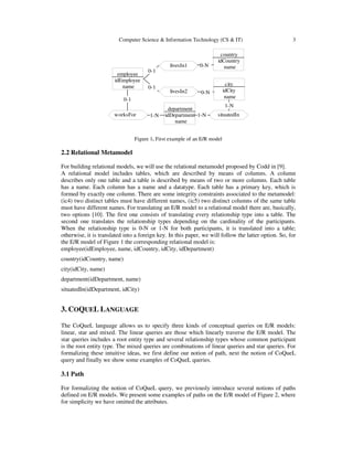 Computer Science & Information Technology (CS & IT) 3
livesIn1
livesIn2
worksFor situatedIn
employee
idEmployee
name
country
idCountry
name
city
idCity
name
department
idDepartment
name
0-1
0-1
0-N
0-N
1-N
0-1
1-N 1-N
Figure 1. First example of an E/R model
2.2 Relational Metamodel
For building relational models, we will use the relational metamodel proposed by Codd in [9].
A relational model includes tables, which are described by means of columns. A column
describes only one table and a table is described by means of two or more columns. Each table
has a name. Each column has a name and a datatype. Each table has a primary key, which is
formed by exactly one column. There are some integrity constraints associated to the metamodel:
(ic4) two distinct tables must have different names, (ic5) two distinct columns of the same table
must have different names. For translating an E/R model to a relational model there are, basically,
two options [10]. The first one consists of translating every relationship type into a table. The
second one translates the relationship types depending on the cardinality of the participants.
When the relationship type is 0-N or 1-N for both participants, it is translated into a table;
otherwise, it is translated into a foreign key. In this paper, we will follow the latter option. So, for
the E/R model of Figure 1 the corresponding relational model is:
employee(idEmployee, name, idCountry, idCity, idDepartment)
country(idCountry, name)
city(idCity, name)
department(idDepartment, name)
situatedIn(idDepartment, idCity)
3. COQUEL LANGUAGE
The CoQueL language allows us to specify three kinds of conceptual queries on E/R models:
linear, star and mixed. The linear queries are those which linearly traverse the E/R model. The
star queries includes a root entity type and several relationship types whose common participant
is the root entity type. The mixed queries are combinations of linear queries and star queries. For
formalizing these intuitive ideas, we first define our notion of path, next the notion of CoQueL
query and finally we show some examples of CoQueL queries.
3.1 Path
For formalizing the notion of CoQueL query, we previously introduce several notions of paths
defined on E/R models. We present some examples of paths on the E/R model of Figure 2, where
for simplicity we have omitted the attributes.
 