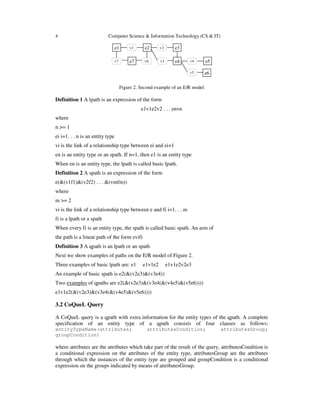4 Computer Science & Information Technology (CS & IT)
e1 v1 e2 v2 e3
v7 e7 v6 e4 v4 e5v3
e6v5
Figure 2. Second example of an E/R model
Definition 1 A lpath is an expression of the form
e1v1e2v2 . . . envn
where
n >= 1
ei i=1. . . n is an entity type
vi is the link of a relationship type between ei and ei+1
en is an entity type or an spath. If n=1, then e1 is an entity type
When en is an entity type, the lpath is called basic lpath.
Definition 2 A spath is an expression of the form
e(&(v1f1)&(v2f2) . . . &(vmfm))
where
m >= 2
vi is the link of a relationship type between e and fi i=1. . . m
fi is a lpath or a spath
When every fi is an entity type, the spath is called basic spath. An arm of
the path is a linear path of the form evifi
Definition 3 A qpath is an lpath or an spath
Next we show examples of paths on the E/R model of Figure 2.
Three examples of basic lpath are: e1 e1v1e2 e1v1e2v2e3
An example of basic spath is e2(&(v2e3)&(v3e4))
Two examples of qpaths are e2(&(v2e3)&(v3e4(&(v4e5)&(v5e6))))
e1v1e2(&(v2e3)&(v3e4(&(v4e5)&(v5e6))))
3.2 CoQueL Query
A CoQueL query is a qpath with extra information for the entity types of the qpath. A complete
specification of an entity type of a qpath consists of four clauses as follows:
entityTypeName(attributes; attributesCondition; attributesGroup;
groupCondition)
where attributes are the attributes which take part of the result of the query, attributesCondition is
a conditional expression on the attributes of the entity type, attributesGroup are the attributes
through which the instances of the entity type are grouped and groupCondition is a conditional
expression on the groups indicated by means of attributesGroup.
 