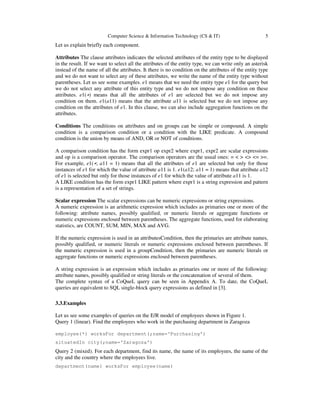 Computer Science & Information Technology (CS & IT) 5
Let us explain briefly each component.
Attributes The clause attributes indicates the selected attributes of the entity type to be displayed
in the result. If we want to select all the attributes of the entity type, we can write only an asterisk
instead of the name of all the attributes. It there is no condition on the attributes of the entity type
and we do not want to select any of these attributes, we write the name of the entity type without
parentheses. Let us see some examples. e1 means that we need the entity type e1 for the query but
we do not select any attribute of this entity type and we do not impose any condition on these
attributes. e1(∗) means that all the attributes of e1 are selected but we do not impose any
condition on them. e1(a11) means that the attribute a11 is selected but we do not impose any
condition on the attributes of e1. In this clause, we can also include aggregation functions on the
attributes.
Conditions The conditions on attributes and on groups can be simple or compound. A simple
condition is a comparison condition or a condition with the LIKE predicate. A compound
condition is the union by means of AND, OR or NOT of conditions.
A comparison condition has the form expr1 op expr2 where expr1, expr2 are scalar expressions
and op is a comparison operator. The comparison operators are the usual ones: = < > <> <= >=.
For example, e1(∗; a11 = 1) means that all the attributes of e1 are selected but only for those
instances of e1 for which the value of attribute a11 is 1. e1(a12; a11 = 1) means that attribute a12
of e1 is selected but only for those instances of e1 for which the value of attribute a11 is 1.
A LIKE condition has the form expr1 LIKE pattern where expr1 is a string expression and pattern
is a representation of a set of strings.
Scalar expression The scalar expressions can be numeric expressions or string expressions.
A numeric expression is an arithmetic expression which includes as primaries one or more of the
following: attribute names, possibly qualified, or numeric literals or aggregate functions or
numeric expressions enclosed between parentheses. The aggregate functions, used for elaborating
statistics, are COUNT, SUM, MIN, MAX and AVG.
If the numeric expression is used in an attributesCondition, then the primaries are attribute names,
possibly qualified, or numeric literals or numeric expressions enclosed between parentheses. If
the numeric expression is used in a groupCondition, then the primaries are numeric literals or
aggregate functions or numeric expressions enclosed between parentheses.
A string expression is an expression which includes as primaries one or more of the following:
attribute names, possibly qualified or string literals or the concatenation of several of them.
The complete syntax of a CoQueL query can be seen in Appendix A. To date, the CoQueL
queries are equivalent to SQL single-block query expressions as defined in [3].
3.3.Examples
Let us see some examples of queries on the E/R model of employees shown in Figure 1.
Query 1 (linear). Find the employees who work in the purchasing department in Zaragoza
employee(*) worksFor department(;name=‘Purchasing’)
situatedIn city(;name=‘Zaragoza’)
Query 2 (mixed). For each department, find its name, the name of its employees, the name of the
city and the country where the employees live.
department(name) worksFor employee(name)
 