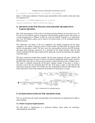 6 Computer Science & Information Technology (CS & IT)
(& (livesIn1 country(name)) & (livesIn2 city(name)))
Query 3 (with group conditions). Find the name and identifier of the countries where more than
five employees live.
employee(-;-;-;COUNT(idEmployee)>5) livesIn1
country(idCountry, name;-;idCountry,name;-)
4. ARCHITECTURE FOR TRANSLATING GRAPHIC QUERIES INTO
TARGET QUERIES
One of the main purposes of this work is to facilitate querying databases for non-expert users. To
this end, we have defined a generic architecture which translates graphical queries into queries in
a target language(such as XQuery or SQL) by using the CoQueL language in an intermediate
step. Also, the CoQueL queries can be stored to be retrieved later or to be exchanged between
different systems.
The architecture (see Figure 3) has two components: the models component and the query
component. The models component consists of three models: the E/R model, the logical model
and the correspondence model. The latter stores the correspondence between the E/R elements
and target query language expressions. It is generated by the model translator when the E/R
model is translated into the logical model and by taking into account the translation rules applied
to the E/R model.
The query component includes three modules: the text query generator, the query validator and
the target query generator. It works as follows: the final user graphically builds a query, based on
the E/R model, and sends it to the text query generator, which transforms it into a CoQueL query.
This query is validated syntactically by the query validator module. If the query is wrong, a
message is sent to the user informing about this fact. If the query is right, it is the input for the
target query generator module. This module uses the correspondence between E/R elements and
target expressions of the model component and produces the target query as output.
ER
model
Correspondence between
E/R elements and
target expressions
CoQueL
query
based on
Input
Output
Output
query
validator
Input
target query
generator
Output
target
query
text query
generator
Inputgraphical
query
CoQueL
query
CoQueL
query
Output
uses
uses
model
translator
Input Output
draws
models
component
query
component
logical
model
Fig. 3.Architecture for conceptual queries
5. AN IMPLEMENTATION OF THE ARCHITECTURE
Next, we specifiy how the models and algorithms of the architecture are implemented for SQL as
target language.
5.1. Models Component Implementation
The E/R model is implemented as a relational database whose tables are entityType,
relationshipType and attribute.
 