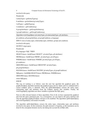 8 Computer Science & Information Technology (CS & IT)
involved in the query
Pseudocode
l entityTypes←getEntityTypes(q)
ll attributes←getAttributes(q,l entityTypes)
l relTypes← getRelTypes(q)
l conditions← getConditions(q)
ll groupAttributes← getGroupAttributes(q)
l groupConditions← getGroupConditions(q)
Algorithm writeTargetQuery (pl entityTypes, pl relationshipTypes, pll atttributes,
pl conditions, pll groupAttributes, pl groupConditions, p language)
INPUT: Lists of entity types, relationship types, attributes, groups and conditions
involved in the query
OUTPUT: target query
Pseudocode
IF p language=‘SQL’ THEN
SELECTclause←buildClause(‘SELECT’, pl entityTypes, pll atttributes)
FROMclause←buildClause(‘FROM’, pl entityTypes, pl relTypes)
WHEREclause←buildClause(‘WHERE’,pl entityTypes, pl relTypes,
pl conditions)
GROUPBYclause←buildClause(‘GROUP BY’,pl entityTypes,
pll groupAttributes)
HAVINGclause←buildClause(‘HAVING’,pl entityTypes, pl groupConditions)
SQLquery←buildSQL(SELECTclause, FROMclause, WHEREclause,
GROUPBYclause, HAVINGclause)
return SQLquery
END IF
The way of working is as follows: once the user has specified the graphical query, the
graphic2CoQueL algorithm translates the graphical query into Co- QueL and it is validated until a
correct CoQueL query is obtained. Then, the splitCoQueLQuery extracts the entity types,
relationship types and attributes from the CoQueL queries into variables. Finally, the
writeTargetQuery algorithm uses these variables to generate the SQL query.
Next we offer relevant features of these algorithms. First of all, we have separated the graphical
part from the query generation part. As a consequence, we can improve the query interface and
only the algorithm graphic2CoQueL will have to be modified. The algorithms splitCoQueLQuery
and writeTargetQuery will remain invariable.
The algorithm splitCoQueLQuery extracts the entity types, relationship types and attributes
involved in the query. In this extraction, the path structure is forgotten, as the translation can be
done for the conceptual elements one by one taking into account the er2SQL table.
 