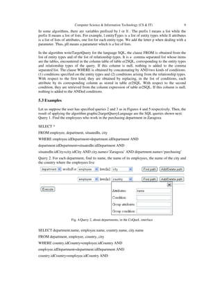 Computer Science & Information Technology (CS & IT) 9
In some algorithms, there are variables prefixed by l or ll . The prefix l means a list while the
prefix ll means a list of lists. For example, l entityTypes is a list of entity types while ll attributes
is a list of lists of attributes, one list for each entity type. We add the letter p when dealing with a
parameter. Thus, pll means a parameter which is a list of lists.
In the algorithm writeTargetQuery for the language SQL, the clause FROM is obtained from the
list of entity types and of the list of relationship types. It is a comma separated list whose items
are the tables, encountered in the column table of table er2SQL, corresponding to the entity types
and relationship types of the query. If this column is null, nothing is added to the comma
separated list. The clause WHERE is obtained by concatenating by AND two kinds of conditions:
(1) conditions specified on the entity types and (2) conditions arising from the relationship types.
With respect to the first kind, they are obtained by replacing, in the list of conditions, each
attribute by its corresponding column as stored in table er2SQL. With respect to the second
condition, they are retrieved from the column expression of table er2SQL. If this column is null,
nothing is added to the ANDed conditions.
5.3 Examples
Let us suppose the user has specified queries 2 and 3 as in Figures 4 and 5 respectively. Then, the
result of applying the algorithm graphic2targetQueryLanguage are the SQL queries shown next.
Query 1. Find the employees who work in the purchasing department in Zaragoza
SELECT *
FROM employee, department, situatedIn, city
WHERE employee.idDepartment=department.idDepartment AND
department.idDepartment=situatedIn.idDepartment AND
situatedIn.idCity=city.idCity AND city.name=‘Zaragoza’ AND department.name=‘purchasing’
Query 2. For each department, find its name, the name of its employees, the name of the city and
the country where the employees live
Fig. 4.Query 2, about departments, in the CoQueL interface
SELECT department.name, employee.name, country.name, city.name
FROM department, employee, country, city
WHERE country.idCountry=employee.idCountry AND
employee.idDepartment=department.idDepartment AND
country.idCountry=employee.idCountry AND
 
