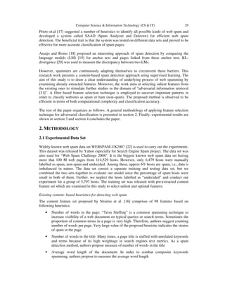 Computer Science & Information Technology (CS & IT) 29
Prieto et.al [17] suggested a number of heuristics to identify all possible kinds of web spam and
developed a system called SAAD (Spam Analyzer and Detector) for efficient web spam
detection. The beneficial trait is that the system was tested on different data sets and proved to be
effective for more accurate classification of spam pages.
Araujo and Romo [18] proposed an interesting approach of spam detection by comparing the
language models (LM) [19] for anchor text and pages linked from these anchor text. KL-
divergence [20] was used to measure the discrepancy between two LMs.
However, spammers are continuously adapting themselves to circumvent these barriers. This
research work presents a content-based spam detection approach using supervised learning. The
aim of this study is to draw a clear understanding of underlying process of web spamming by
examining already extracted features. Moreover, the work aims at selecting salient features from
the existing ones to stimulate further studies in the domain of “adversarial information retrieval
[21]”. A filter based feature selection technique is employed to uncover important patterns in
order to classify websites as spam or ham (non-spam). The proposed method is observed to be
efficient in terms of both computational complexity and classification accuracy.
The rest of the paper organizes as follows. A general methodology of applying feature selection
technique for adversarial classification is presented in section 2. Finally, experimental results are
shown in section 3 and section 4 concludes the paper.
2. METHODOLOGY
2.1 Experimental Data Set
Widely known web spam data set WEBSPAM-UK2007 [22] is used to carry out the experiments.
This dataset was released by Yahoo especially for Search Engine Spam project. The data set was
also used for “Web Spam Challenge 2008”. It is the biggest known web spam data set having
more that 100 M web pages from 114,529 hosts. However, only 6,479 hosts were manually
labelled as spam, non-spam and undecided. Among these, approx 6% hosts are spam, i.e., data is
imbalanced in nature. The data set consist a separate training and testing data set, but we
combined the two sets together to evaluate our model since the percentage of spam hosts were
small in both of them. Further, we neglect the hosts labelled as “undecided” and conduct our
experiment for a group of 5,797 hosts. The training set was released with pre-extracted content
feature set which are examined in this study to select salient and optimal features.
Existing content- based heuristics for detecting web spam
The content feature set proposed by Ntoulas et al. [16] comprises of 98 features based on
following heuristics:
• Number of words in the page: “Term Stuffing” is a common spamming technique to
increase visibility of a web document on typical queries or search terms. Sometimes the
proportion of common terms in a page is very high. Therefore, authors suggest counting
number of words per page. Very large value of the proposed heuristic indicates the strains
of spam in the page.
• Number of words in the title: Many times, a page title is stuffed with unrelated keywords
and terms because of its high weightage in search engines text metrics. As a spam
detection method, authors propose measure of number of words in the title
• Average word length of the document: In order to combat composite keywords
spamming, authors propose to measure the average word length
 