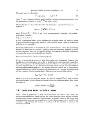 Computer Science & Information Technology (CS & IT) 31
The weight vector w is defined as:
where is the Lagrange’s multiplier used to find the hyperplane with maximum distance from
the nearest patterns. Patterns for which are support vectors.
The possible choice of decision function when data points are not separable linearly can be
expressed as:
where, and C is the penalty parameter. Value of C =10 is used for
experimental evaluation.
Performance Evaluation
In order to evaluate the model, 10-fold cross validation technique is used. The results are shown
in terms of classification accuracy, sensitivity, and specificity, whose values are obtained by
analysing the cost matrix [25].
Sensitivity can be defined as the number of actual positive instances (spam) that are correctly
predicted as positive by the classifier. Conversely, specificity determines proportion of actual
negatives (non-spam hosts) that are correctly classified. Accuracy can be defined as total number
of instances that are correctly predicted by the classifier.
Univariate Filter Feature Selection: Simple yet efficient
In order to improve the performance of SVM, feature selection is implemented. Univariate filter
based feature selection has been utilised due to the fact that it is computationally simple, fast,
efficient, and inexpensive. In filter based feature selection, “features are selected independently to
induction algorithm” [26; 27; 28]. The measurement for feature selection is chosen as Mutual
Information Maximization (MIM) [29]. It is a simple method to estimate rank of features based
on mutual information. Mutual information is defined as a relevancy measure, determining how
relevant a feature is for corresponding targets. The criterion can be expressed as follows:
where is the nth
feature of training matrix X, c is the class label and refers to mutual
information between the two. Mutual Information between two random variables p and q can be
determined as:
3. EXPERIMENTAL RESULTS AND DISCUSSION
Table 1 shows the performance of SVM on existing feature set whereas Table 2 shows the
prediction performance after feature selection. It is clearly visible that feature selection technique
on precompiled measures outperforms the performance of complete feature set. The results show
a significant gain in classifier’s accuracy in terms of both valuation measures (i.e., specificity and
sensitivity). Approximately 3% increase in specificity and 2% increment in accuracy and
sensitivity is reported.
 
