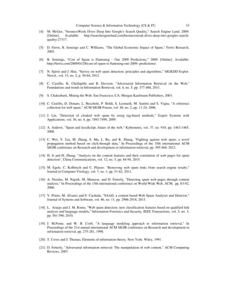 Computer Science & Information Technology (CS & IT) 33
[4] M. McGee, "businessWeek Dives Deep Into Google's Search Quality," Search Engine Land, 2009.
[Online]. Available: http://searchengineland.com/businessweak-dives-deep-into-googles-search-
quality-27317.
[5] D. Ferris, R. Jennings and C. WIlliams, "The Global Economic Impact of Spam," Ferris Research,
2005.
[6] R. Jennings, “Cost of Spam is Flattening - Our 2009 Predictions,” 2009. [Online]. Available:
http://ferris.com/2009/01/28/cost-of-spam-is-flattening-our-2009- predictions/.
[7] N. Spirin and J. Han, "Survey on web spam detection: principles and algorithms," SIGKDD Explor.
Newsl., vol. 13, no. 2, p. 50-64, 2012.
[8] C. Castillo, K. Chellapilla and B. Davison, "Adversarial Information Retrieval on the Web,"
Foundations and trends in Information Retrieval, vol. 4, no. 5, pp. 377-486, 2011.
[9] S. Chakrabarti, Mining the Web. San Francisco, CA: Morgan Kaufmann Publishers, 2003.
[10] C. Castillo, D. Donato, L. Becchetti, P. Boldi, S. Leonardi, M. Santini and S. Vigna, "A reference
collection for web spam," ACM SIGIR Forum, vol. 40, no. 2, pp. 11-24, 2006.
[11] J. Lin, "Detection of cloaked web spam by using tag-based methods," Expert Systems with
Applications, vol. 36, no. 4, pp. 7493-7499, 2009.
[12] A. Andrew, "Spam and JavaScript, future of the web," Kybernetes, vol. 37, no. 910, pp. 1463-1465,
2008.
[13] C. Wei, Y. Liu, M. Zhang, S. Ma, L. Ru, and K. Zhang, "Fighting against web spam: a novel
propagation method based on click-through data," In Proceedings of the 35th international ACM
SIGIR conference on Research and development in information retrieval, pp. 395-404, 2012.
[14] H. Ji and H. Zhang, "Analysis on the content features and their correlation of web pages for spam
detection", China Communications, vol. 12, no. 3, pp. 84-94, 2015.
[15] M. Egele, C. Kolbitsch and C. Platzer, "Removing web spam links from search engine results,"
Journal in Computer Virology, vol. 7, no. 1, pp. 51-62, 2011.
[16] A. Ntoulas, M. Najork, M. Manasse, and D. Fetterly, "Detecting spam web pages through content
analysis," In Proceedings of the 15th international conference on World Wide Web, ACM, pp. 83-92,
2006.
[17] V. Prieto, M. Álvarez and F. Cacheda, "SAAD, a content based Web Spam Analyzer and Detector,"
Journal of Systems and Software, vol. 86, no. 11, pp. 2906-2918, 2013.
[18] L. Araujo and J. M. Romo, "Web spam detection: new classification features based on qualified link
analysis and language models," Information Forensics and Security, IEEE Transactions, vol. 5, no. 3,
pp. 581-590, 2010.
[19] J. M.Ponte, and W. B. Croft, "A language modeling approach to information retrieval," In
Proceedings of the 21st annual international ACM SIGIR conference on Research and development in
information retrieval, pp. 275-281, 1998.
[20] T. Cover and J. Thomas, Elements of information theory. New York: Wiley, 1991.
[21] D. Fetterly, "Adversarial information retrieval: The manipulation of web content," ACM Computing
Reviews, 2007.
 