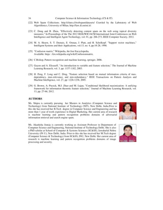 34 Computer Science & Information Technology (CS & IT)
[22] Web Spam Collections. http://chato.cl/webspam/datasets/ Crawled by the Laboratory of Web
Algorithmics, University of Milan, http://law.di.unimi.it/.
[23] C. Dong and B. Zhou, "Effectively detecting content spam on the web using topical diversity
measures," In Proceedings of the The 2012 IEEE/WIC/ACM International Joint Conferences on Web
Intelligence and Intelligent Agent Technology, vol. 01, pp. 266-273, IEEE Computer Society, 2012.
[24] M. A. Hearst, S. T. Dumais, E. Osman, J. Platt, and B. Scholkopf. "Support vector machines,"
Intelligent Systems and their Applications, vol.13, no. 4, pp:18-28, 1998.
[25] “Confusion matrix,” Wikipedia, the free Encyclopedia,
Available: https : //en.wikipedia.org/wiki/Confusionmatrix.
[26] C.Bishop, Pattern recognition and machine learning, springer, 2006.
[27] Guyon and A. Elisseeff, "An introduction to variable and feature selection," The Journal of Machine
Learning Research, vol. 3, pp: 1157-1182, 2003.
[28] H. Peng, F. Long and C. Ding, "Feature selection based on mutual information criteria of max-
dependency, max-relevance, and min-redundancy," IEEE Transactions on Pattern Analysis and
Machine Intelligence, vol. 27, pp: 1226-1238, 2005.
[29] G. Brown, A. Pocock, M.J. Zhao and M. Lujan, "Conditional likelihood maximization: A unifying
framework for information theoretic feature selection,” Journal of Machine Learning Research, vol.
13, pp: 27-66, 2012.
AUTHORS
Ms. Shipra is currently pursuing her Masters in Analytics (Computer Science and
Technology) from National Institute of Technology (NIT), New Delhi, India.Prior to
this she has received her B.Tech degree in Computer Science and Engineering and has
more than 1 year of work experience in Digital Marketing. Her current area of research
is machine learning and pattern recognition problems domains of adversarial
information retrieval and search engine spam.
Ms. Akanksha Juneja is currently working as Assistant Professor in Department of
Computer Science and Engineering, National Institute of Technology Delhi. She is also
a PhD scholar at School of Computer & Systems Sciences (SC&SS), Jawaharlal Nehru
University (JN U), New Delhi, India. Prior to this she has received her M.Tech degree
(Computer Science & Technology) from SC&SS, JNU, New Delhi. Her current area of
research is machine learning and pattern recognition problems domains of image
processing and security.
 