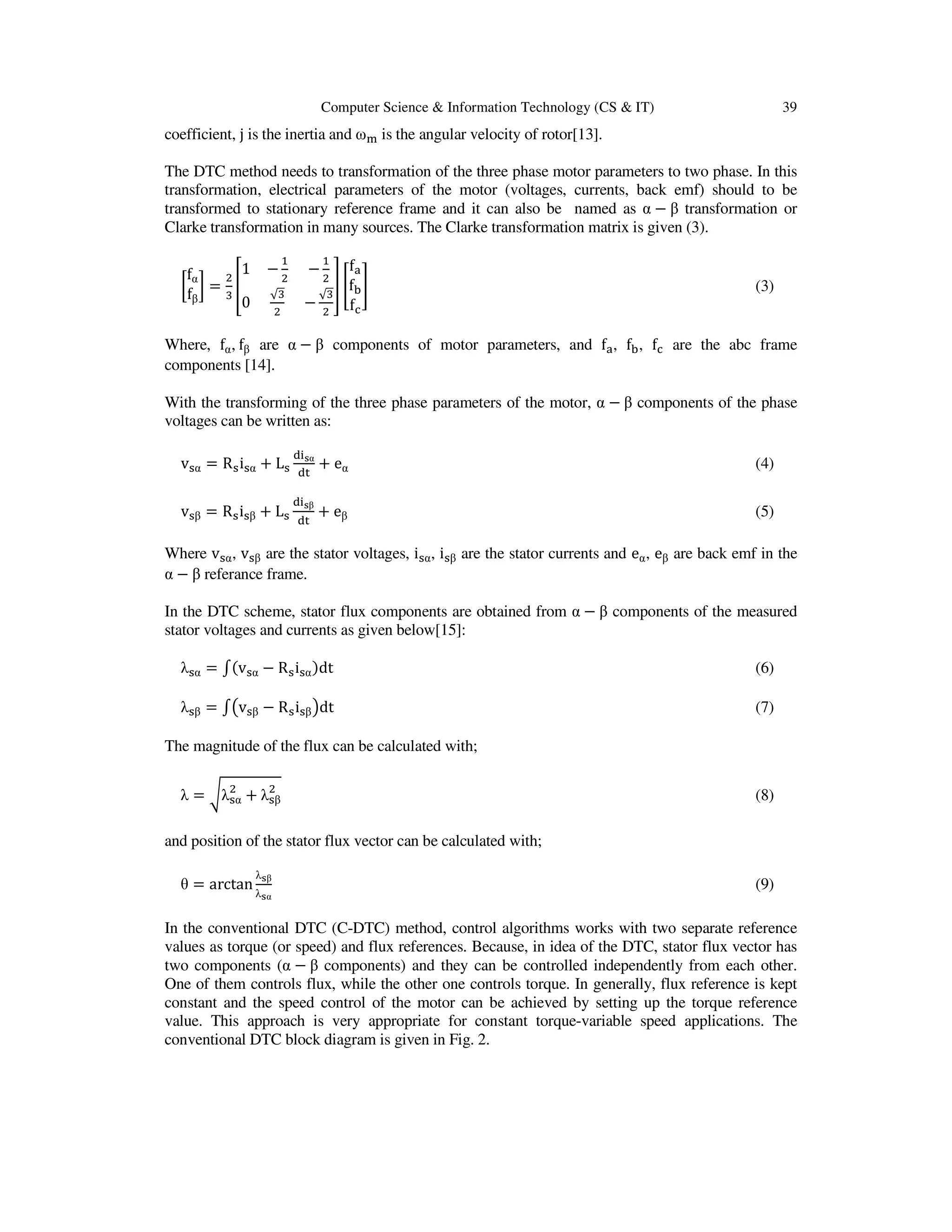 Computer Science & Information Technology (CS & IT) 39
coefficient, j is the inertia and ω୫ is the angular velocity of rotor[13].
The DTC method needs to transformation of the three phase motor parameters to two phase. In this
transformation, electrical parameters of the motor (voltages, currents, back emf) should to be
transformed to stationary reference frame and it can also be named as α − β transformation or
Clarke transformation in many sources. The Clarke transformation matrix is given (3).
൤
fα
fβ
൨ =
ଶ
ଷ
቎
1 −
ଵ
ଶ
−
ଵ
ଶ
0
√ଷ
ଶ
−
√ଷ
ଶ
቏ ൥
fୟ
fୠ
fୡ
൩ (3)
Where, fα, fβ are α − β components of motor parameters, and fୟ, fୠ, fୡ are the abc frame
components [14].
With the transforming of the three phase parameters of the motor, α − β components of the phase
voltages can be written as:
vୱα = Rୱiୱα + Lୱ
ୢ୧౩α
ୢ୲
+ eα (4)
vୱβ = Rୱiୱβ + Lୱ
ୢ୧౩β
ୢ୲
+ eβ (5)
Where vୱα, vୱβ are the stator voltages, iୱα, iୱβ are the stator currents and eα, eβ are back emf in the
α − β referance frame.
In the DTC scheme, stator flux components are obtained from α − β components of the measured
stator voltages and currents as given below[15]:
λୱα = ‫׬‬ሺvୱα − Rୱiୱαሻdt (6)
λୱβ = ‫׬‬൫vୱβ − Rୱiୱβ൯dt (7)
The magnitude of the flux can be calculated with;
λ = ටλୱα
ଶ
+ λୱβ
ଶ
(8)
and position of the stator flux vector can be calculated with;
θ = arctan
λ౩β
λ౩α
(9)
In the conventional DTC (C-DTC) method, control algorithms works with two separate reference
values as torque (or speed) and flux references. Because, in idea of the DTC, stator flux vector has
two components (α − β components) and they can be controlled independently from each other.
One of them controls flux, while the other one controls torque. In generally, flux reference is kept
constant and the speed control of the motor can be achieved by setting up the torque reference
value. This approach is very appropriate for constant torque-variable speed applications. The
conventional DTC block diagram is given in Fig. 2.
 