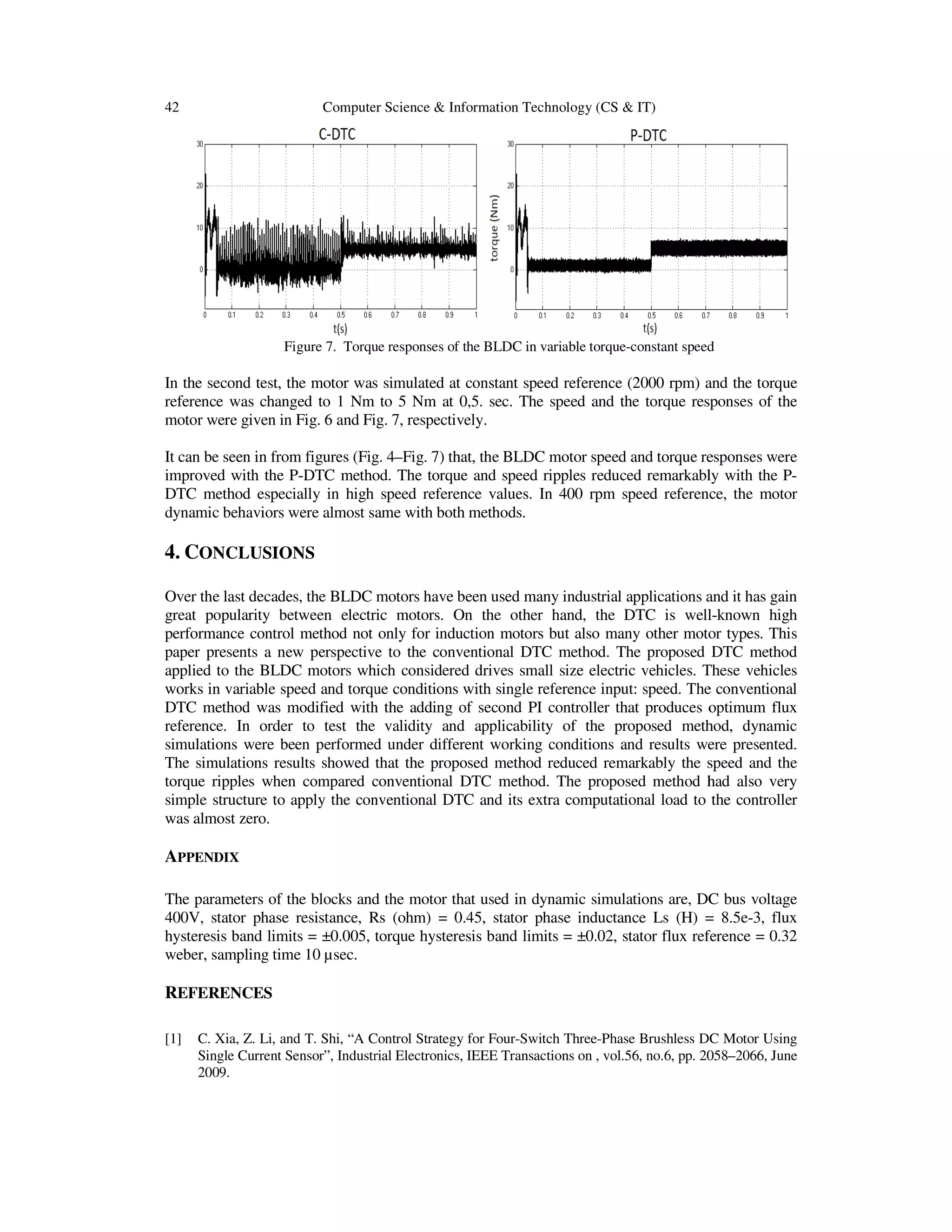 42 Computer Science & Information Technology (CS & IT)
Figure 7. Torque responses
In the second test, the motor was simulated at constant speed reference (2000 rpm) and the torque
reference was changed to 1 Nm to 5 Nm at 0,5. sec. The speed and the torque responses of the
motor were given in Fig. 6 and Fig.
It can be seen in from figures (Fig. 4
improved with the P-DTC method. The torque and speed ripples reduced remarkably with the P
DTC method especially in high speed reference values. In 400 rpm speed refe
dynamic behaviors were almost same with both methods.
4. CONCLUSIONS
Over the last decades, the BLDC motors have been used many industrial applications and it has gain
great popularity between electric motors. On the other hand, the DTC is well
performance control method not only for induction motors but also many other motor types.
paper presents a new perspective to the
applied to the BLDC motors which considered
works in variable speed and torque conditions with single referenc
DTC method was modified with the adding of second PI controller that produces optimum flux
reference. In order to test the
simulations were been performed und
The simulations results showed that the proposed method reduced remarkably the speed and the
torque ripples when compared conventional DTC method. The proposed method
simple structure to apply the conventional DTC and its extra computational load to the contro
was almost zero.
APPENDIX
The parameters of the blocks and the motor that used in dynamic simulations are
400V, stator phase resistance, Rs (ohm) = 0.45, stator
hysteresis band limits = ±0.005, torque hysteresis band limits = ±0.02, stator flux reference = 0.32
weber, sampling time 10 µsec.
REFERENCES
[1] C. Xia, Z. Li, and T. Shi, “A Control Strategy for Four
Single Current Sensor”, Industrial Electronics, IEEE Transactions on , vol.56, no.6, pp. 2058
2009.
Computer Science & Information Technology (CS & IT)
Torque responses of the BLDC in variable torque-constant speed
In the second test, the motor was simulated at constant speed reference (2000 rpm) and the torque
reference was changed to 1 Nm to 5 Nm at 0,5. sec. The speed and the torque responses of the
and Fig. 7, respectively.
from figures (Fig. 4–Fig. 7) that, the BLDC motor speed and torque responses were
DTC method. The torque and speed ripples reduced remarkably with the P
DTC method especially in high speed reference values. In 400 rpm speed reference, the motor
dynamic behaviors were almost same with both methods.
, the BLDC motors have been used many industrial applications and it has gain
great popularity between electric motors. On the other hand, the DTC is well
performance control method not only for induction motors but also many other motor types.
paper presents a new perspective to the conventional DTC method. The proposed DTC method
the BLDC motors which considered drives small size electric vehicles. These vehicles
works in variable speed and torque conditions with single reference input: speed. The conventional
modified with the adding of second PI controller that produces optimum flux
reference. In order to test the validity and applicability of the proposed method, dynamic
been performed under different working conditions and results were presented.
The simulations results showed that the proposed method reduced remarkably the speed and the
torque ripples when compared conventional DTC method. The proposed method had
pply the conventional DTC and its extra computational load to the contro
The parameters of the blocks and the motor that used in dynamic simulations are, DC bus voltage
400V, stator phase resistance, Rs (ohm) = 0.45, stator phase inductance Ls (H) = 8.5e
hysteresis band limits = ±0.005, torque hysteresis band limits = ±0.02, stator flux reference = 0.32
C. Xia, Z. Li, and T. Shi, “A Control Strategy for Four-Switch Three-Phase Brushless DC Motor Using
Single Current Sensor”, Industrial Electronics, IEEE Transactions on , vol.56, no.6, pp. 2058
constant speed
In the second test, the motor was simulated at constant speed reference (2000 rpm) and the torque
reference was changed to 1 Nm to 5 Nm at 0,5. sec. The speed and the torque responses of the
that, the BLDC motor speed and torque responses were
DTC method. The torque and speed ripples reduced remarkably with the P-
rence, the motor
, the BLDC motors have been used many industrial applications and it has gain
great popularity between electric motors. On the other hand, the DTC is well-known high
performance control method not only for induction motors but also many other motor types. This
DTC method. The proposed DTC method
. These vehicles
e input: speed. The conventional
modified with the adding of second PI controller that produces optimum flux
applicability of the proposed method, dynamic
ferent working conditions and results were presented.
The simulations results showed that the proposed method reduced remarkably the speed and the
had also very
pply the conventional DTC and its extra computational load to the controller
, DC bus voltage
phase inductance Ls (H) = 8.5e-3, flux
hysteresis band limits = ±0.005, torque hysteresis band limits = ±0.02, stator flux reference = 0.32
Phase Brushless DC Motor Using
Single Current Sensor”, Industrial Electronics, IEEE Transactions on , vol.56, no.6, pp. 2058–2066, June
 