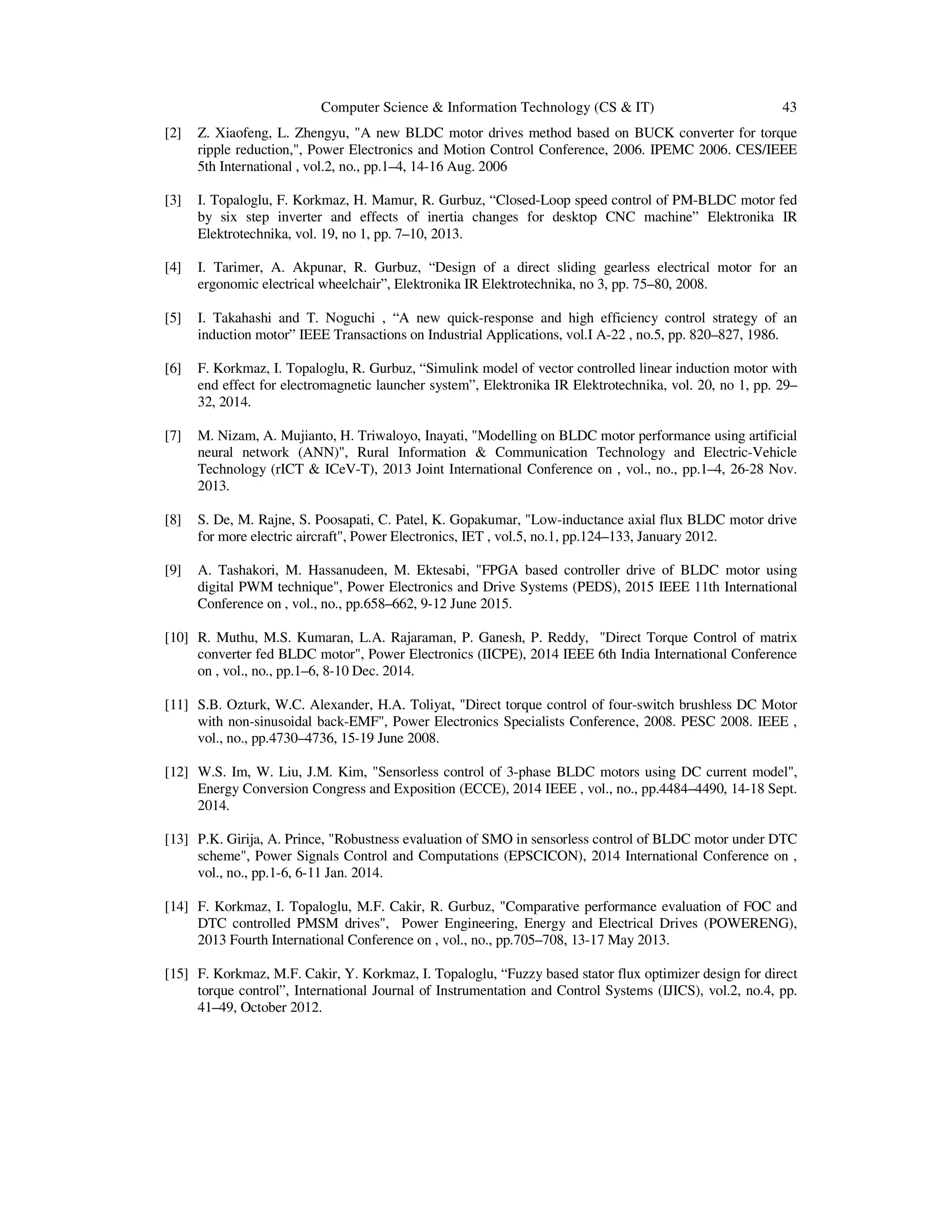 Computer Science & Information Technology (CS & IT) 43
[2] Z. Xiaofeng, L. Zhengyu, "A new BLDC motor drives method based on BUCK converter for torque
ripple reduction,", Power Electronics and Motion Control Conference, 2006. IPEMC 2006. CES/IEEE
5th International , vol.2, no., pp.1–4, 14-16 Aug. 2006
[3] I. Topaloglu, F. Korkmaz, H. Mamur, R. Gurbuz, “Closed-Loop speed control of PM-BLDC motor fed
by six step inverter and effects of inertia changes for desktop CNC machine” Elektronika IR
Elektrotechnika, vol. 19, no 1, pp. 7–10, 2013.
[4] I. Tarimer, A. Akpunar, R. Gurbuz, “Design of a direct sliding gearless electrical motor for an
ergonomic electrical wheelchair”, Elektronika IR Elektrotechnika, no 3, pp. 75–80, 2008.
[5] I. Takahashi and T. Noguchi , “A new quick-response and high efficiency control strategy of an
induction motor” IEEE Transactions on Industrial Applications, vol.I A-22 , no.5, pp. 820–827, 1986.
[6] F. Korkmaz, I. Topaloglu, R. Gurbuz, “Simulink model of vector controlled linear induction motor with
end effect for electromagnetic launcher system”, Elektronika IR Elektrotechnika, vol. 20, no 1, pp. 29–
32, 2014.
[7] M. Nizam, A. Mujianto, H. Triwaloyo, Inayati, "Modelling on BLDC motor performance using artificial
neural network (ANN)", Rural Information & Communication Technology and Electric-Vehicle
Technology (rICT & ICeV-T), 2013 Joint International Conference on , vol., no., pp.1–4, 26-28 Nov.
2013.
[8] S. De, M. Rajne, S. Poosapati, C. Patel, K. Gopakumar, "Low-inductance axial flux BLDC motor drive
for more electric aircraft", Power Electronics, IET , vol.5, no.1, pp.124–133, January 2012.
[9] A. Tashakori, M. Hassanudeen, M. Ektesabi, "FPGA based controller drive of BLDC motor using
digital PWM technique", Power Electronics and Drive Systems (PEDS), 2015 IEEE 11th International
Conference on , vol., no., pp.658–662, 9-12 June 2015.
[10] R. Muthu, M.S. Kumaran, L.A. Rajaraman, P. Ganesh, P. Reddy, "Direct Torque Control of matrix
converter fed BLDC motor", Power Electronics (IICPE), 2014 IEEE 6th India International Conference
on , vol., no., pp.1–6, 8-10 Dec. 2014.
[11] S.B. Ozturk, W.C. Alexander, H.A. Toliyat, "Direct torque control of four-switch brushless DC Motor
with non-sinusoidal back-EMF", Power Electronics Specialists Conference, 2008. PESC 2008. IEEE ,
vol., no., pp.4730–4736, 15-19 June 2008.
[12] W.S. Im, W. Liu, J.M. Kim, "Sensorless control of 3-phase BLDC motors using DC current model",
Energy Conversion Congress and Exposition (ECCE), 2014 IEEE , vol., no., pp.4484–4490, 14-18 Sept.
2014.
[13] P.K. Girija, A. Prince, "Robustness evaluation of SMO in sensorless control of BLDC motor under DTC
scheme", Power Signals Control and Computations (EPSCICON), 2014 International Conference on ,
vol., no., pp.1-6, 6-11 Jan. 2014.
[14] F. Korkmaz, I. Topaloglu, M.F. Cakir, R. Gurbuz, "Comparative performance evaluation of FOC and
DTC controlled PMSM drives", Power Engineering, Energy and Electrical Drives (POWERENG),
2013 Fourth International Conference on , vol., no., pp.705–708, 13-17 May 2013.
[15] F. Korkmaz, M.F. Cakir, Y. Korkmaz, I. Topaloglu, “Fuzzy based stator flux optimizer design for direct
torque control”, International Journal of Instrumentation and Control Systems (IJICS), vol.2, no.4, pp.
41–49, October 2012.
 