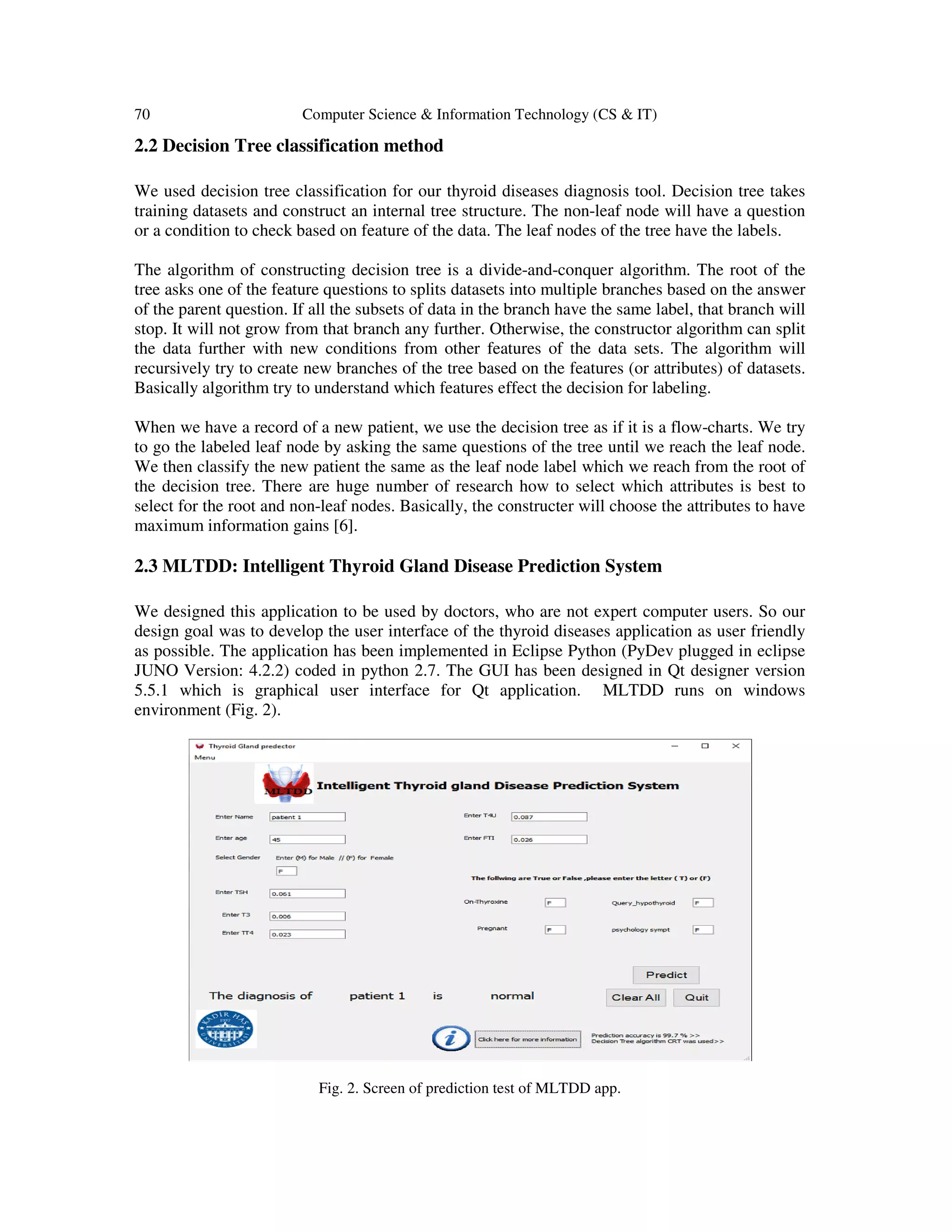 70 Computer Science & Information Technology (CS & IT)
2.2 Decision Tree classification method
We used decision tree classification for our thyroid diseases diagnosis tool. Decision tree takes
training datasets and construct an internal tree structure. The non-leaf node will have a question
or a condition to check based on feature of the data. The leaf nodes of the tree have the labels.
The algorithm of constructing decision tree is a divide-and-conquer algorithm. The root of the
tree asks one of the feature questions to splits datasets into multiple branches based on the answer
of the parent question. If all the subsets of data in the branch have the same label, that branch will
stop. It will not grow from that branch any further. Otherwise, the constructor algorithm can split
the data further with new conditions from other features of the data sets. The algorithm will
recursively try to create new branches of the tree based on the features (or attributes) of datasets.
Basically algorithm try to understand which features effect the decision for labeling.
When we have a record of a new patient, we use the decision tree as if it is a flow-charts. We try
to go the labeled leaf node by asking the same questions of the tree until we reach the leaf node.
We then classify the new patient the same as the leaf node label which we reach from the root of
the decision tree. There are huge number of research how to select which attributes is best to
select for the root and non-leaf nodes. Basically, the constructer will choose the attributes to have
maximum information gains [6].
2.3 MLTDD: Intelligent Thyroid Gland Disease Prediction System
We designed this application to be used by doctors, who are not expert computer users. So our
design goal was to develop the user interface of the thyroid diseases application as user friendly
as possible. The application has been implemented in Eclipse Python (PyDev plugged in eclipse
JUNO Version: 4.2.2) coded in python 2.7. The GUI has been designed in Qt designer version
5.5.1 which is graphical user interface for Qt application. MLTDD runs on windows
environment (Fig. 2).
Fig. 2. Screen of prediction test of MLTDD app.
 