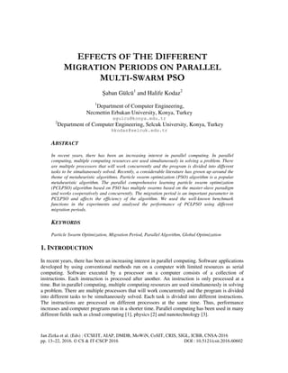 Jan Zizka et al. (Eds) : CCSEIT, AIAP, DMDB, MoWiN, CoSIT, CRIS, SIGL, ICBB, CNSA-2016
pp. 13–22, 2016. © CS & IT-CSCP 2016 DOI : 10.5121/csit.2016.60602
EFFECTS OF THE DIFFERENT
MIGRATION PERIODS ON PARALLEL
MULTI-SWARM PSO
Şaban Gülcü1
and Halife Kodaz2
1
Department of Computer Engineering,
Necmettin Erbakan University, Konya, Turkey
sgulcu@konya.edu.tr
2
Department of Computer Engineering, Selcuk University, Konya, Turkey
hkodaz@selcuk.edu.tr
ABSTRACT
In recent years, there has been an increasing interest in parallel computing. In parallel
computing, multiple computing resources are used simultaneously in solving a problem. There
are multiple processors that will work concurrently and the program is divided into different
tasks to be simultaneously solved. Recently, a considerable literature has grown up around the
theme of metaheuristic algorithms. Particle swarm optimization (PSO) algorithm is a popular
metaheuristic algorithm. The parallel comprehensive learning particle swarm optimization
(PCLPSO) algorithm based on PSO has multiple swarms based on the master-slave paradigm
and works cooperatively and concurrently. The migration period is an important parameter in
PCLPSO and affects the efficiency of the algorithm. We used the well-known benchmark
functions in the experiments and analysed the performance of PCLPSO using different
migration periods.
KEYWORDS
Particle Swarm Optimization, Migration Period, Parallel Algorithm, Global Optimization
1. INTRODUCTION
In recent years, there has been an increasing interest in parallel computing. Software applications
developed by using conventional methods run on a computer with limited resources as serial
computing. Software executed by a processor on a computer consists of a collection of
instructions. Each instruction is processed after another. An instruction is only processed at a
time. But in parallel computing, multiple computing resources are used simultaneously in solving
a problem. There are multiple processors that will work concurrently and the program is divided
into different tasks to be simultaneously solved. Each task is divided into different instructions.
The instructions are processed on different processors at the same time. Thus, performance
increases and computer programs run in a shorter time. Parallel computing has been used in many
different fields such as cloud computing [1], physics [2] and nanotechnology [3].
 