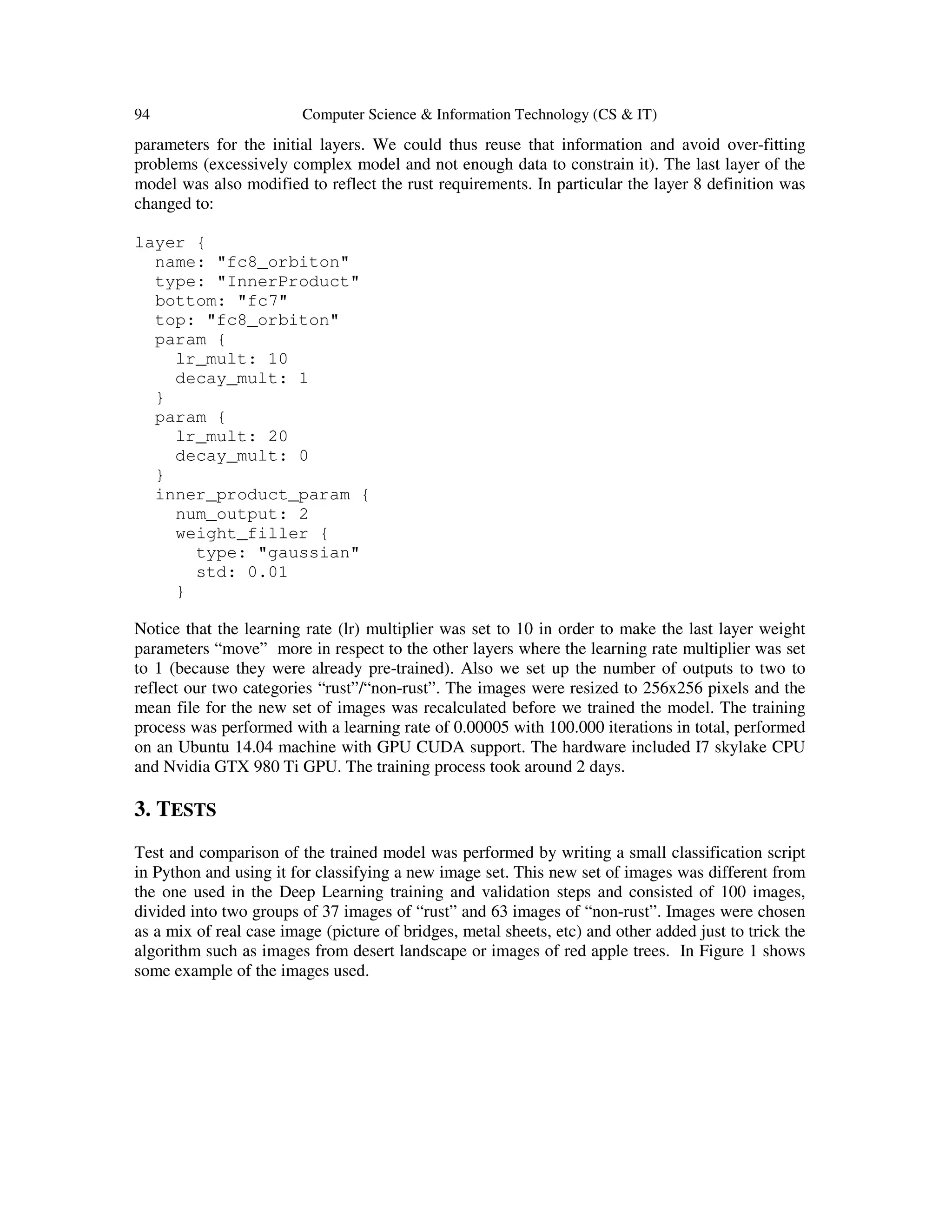 94 Computer Science & Information Technology (CS & IT)
parameters for the initial layers. We could thus reuse that information and avoid over-fitting
problems (excessively complex model and not enough data to constrain it). The last layer of the
model was also modified to reflect the rust requirements. In particular the layer 8 definition was
changed to:
layer {
name: "fc8_orbiton"
type: "InnerProduct"
bottom: "fc7"
top: "fc8_orbiton"
param {
lr_mult: 10
decay_mult: 1
}
param {
lr_mult: 20
decay_mult: 0
}
inner_product_param {
num_output: 2
weight_filler {
type: "gaussian"
std: 0.01
}
Notice that the learning rate (lr) multiplier was set to 10 in order to make the last layer weight
parameters “move” more in respect to the other layers where the learning rate multiplier was set
to 1 (because they were already pre-trained). Also we set up the number of outputs to two to
reflect our two categories “rust”/“non-rust”. The images were resized to 256x256 pixels and the
mean file for the new set of images was recalculated before we trained the model. The training
process was performed with a learning rate of 0.00005 with 100.000 iterations in total, performed
on an Ubuntu 14.04 machine with GPU CUDA support. The hardware included I7 skylake CPU
and Nvidia GTX 980 Ti GPU. The training process took around 2 days.
3. TESTS
Test and comparison of the trained model was performed by writing a small classification script
in Python and using it for classifying a new image set. This new set of images was different from
the one used in the Deep Learning training and validation steps and consisted of 100 images,
divided into two groups of 37 images of “rust” and 63 images of “non-rust”. Images were chosen
as a mix of real case image (picture of bridges, metal sheets, etc) and other added just to trick the
algorithm such as images from desert landscape or images of red apple trees. In Figure 1 shows
some example of the images used.
 